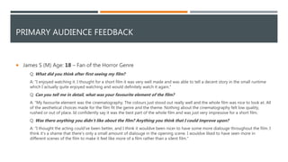 PRIMARY AUDIENCE FEEDBACK
 James S (M) Age: 18 – Fan of the Horror Genre
Q: What did you think after first seeing my film?
A: "I enjoyed watching it. I thought for a short film it was very well made and was able to tell a decent story in the small runtime
which I actually quite enjoyed watching and would definitely watch it again."
Q: Can you tell me in detail, what was your favourite element of the film?
A: "My favourite element was the cinematography. The colours just stood out really well and the whole film was nice to look at. All
of the aesthetical choices made for the film fit the genre and the theme. Nothing about the cinematography felt low quality,
rushed or out of place. Id confidently say it was the best part of the whole film and was just very impressive for a short film.
Q: Was there anything you didn’t like about the film? Anything you think that I could improve upon?
A: "I thought the acting could've been better, and I think it wouldve been nicer to have some more dialouge throughout the film. I
think it’s a shame that there's only a small amount of dialouge in the opening scene. I wouldve liked to have seen more in
different scenes of the film to make it feel like more of a film rather than a silent film."
 