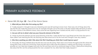 PRIMARY AUDIENCE FEEDBACK
 Kieran MK (M) Age: 18 – Fan of the Horror Genre
Q: What did you think after first seeing my film?
A: "I really enjoyed it. I thought it was very interesting and I was left wanting to know more. There was a lot of things about the
way the film was made that stood out to me, for example I thought a lot of the shots in the film looked really well done as well as
the colour choices in the different scenes. Every scene felt new regarding how it looked and felt, which is a big positive for me."
Q: Can you tell me in detail, what was your favourite element of the film?
A: "I think my favourite element was the actual directing of the film. I really did like how it was filmed and the shots that were in
there. When I was watching the film, the directing was what stood out to me the most and I thought it was very creative."
Q: Was there anything you didn’t like about the film? Anything you think that I could improve upon?
A: "Personally, the thing I disliked about the film the most was the acting. There were a lot of times throughout the film where the
acting didn’t look or feel very convincing. I think the best way to help scare the audience is making sure the acting is as good as
possible as it can help them engage more with the film and have more of an emotional impact on them. I liked almost everything
else about the film, but the acting would be the main complaint for me, other than that I really enjoyed it."
 