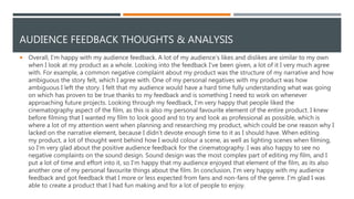 AUDIENCE FEEDBACK THOUGHTS & ANALYSIS
 Overall, I'm happy with my audience feedback. A lot of my audience's likes and dislikes are similar to my own
when I look at my product as a whole. Looking into the feedback I've been given, a lot of it I very much agree
with. For example, a common negative complaint about my product was the structure of my narrative and how
ambiguous the story felt, which I agree with. One of my personal negatives with my product was how
ambiguous I left the story. I felt that my audience would have a hard time fully understanding what was going
on which has proven to be true thanks to my feedback and is something I need to work on whenever
approaching future projects. Looking through my feedback, I'm very happy that people liked the
cinematography aspect of the film, as this is also my personal favourite element of the entire product. I knew
before filming that I wanted my film to look good and to try and look as professional as possible, which is
where a lot of my attention went when planning and researching my product, which could be one reason why I
lacked on the narrative element, because I didn’t devote enough time to it as I should have. When editing
my product, a lot of thought went behind how I would colour a scene, as well as lighting scenes when filming,
so I'm very glad about the positive audience feedback for the cinematography. I was also happy to see no
negative complaints on the sound design. Sound design was the most complex part of editing my film, and I
put a lot of time and effort into it, so I'm happy that my audience enjoyed that element of the film, as its also
another one of my personal favourite things about the film. In conclusion, I'm very happy with my audience
feedback and got feedback that I more or less expected from fans and non-fans of the genre. I'm glad I was
able to create a product that I had fun making and for a lot of people to enjoy.
 