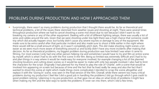 PROBLEMS DURING PRODUCTION AND HOW I APPROACHED THEM
 Surprisingly, there wasn’t as many problems during production that I thought there would be. As far as theoretical and
technical problems, a lot of the issues there stemmed from weather issues and shooting at night. There were several times
throughout production where we had to cancel shooting a scene mid shoot due to rain because I didn’t want to risk
breaking my camera or any of the other equipment. Dealing with a lot of different lighting setups, there was usually a lot of
wires and cables around the sets. Given that we were shooting under low light there was a high chance that someone could
trip which did actually happen once, but luckily didn’t cause any severe injuries or damage to any of the equipment. We
made sure to be extra careful after that particular incident and also made sure to shoot a little earlier in the night where
there would still be a small amount of light, so it wasn’t completely pitch dark. This did make shooting night scenes a lot
easier as we were much more aware of everything around us and luckily didn’t have any more incidents after making that
decision. As far as theoretical problems, my biggest problem during production was how limited I was when it came to
filming. For most scenes I only had one other person helping me and sometimes I would have to try and film an entire scene
by myself, which is what I had to do with the first scene in the film. Being so limited was extremely difficult and I had to try
and plan things in a way where it would be made easy for everyone involved, for example changing a lot of the planned
shooting locations and cutting down scenes so it would be easier to make with only two people involved. I also had to limit
the characters for the script. Originally I had planned for my friend to play the role of 'Charlie', with a scene that would've
involved him appearing on screen but because of time and the fact that he lived really far away and also the fact that I
wanted to shoot this scene at night which made things more complicated, I decided to scrap the scene altogether and
replace it with the 'Giving In' scene, now seen in the final version of the film. Overall, while there werent too many critical
problems during my production I feel like I did a good job in handling the problems I did go through which I give credit to
good problem solving / planning in my pre-production, as that gave me an idea on what kinds of problems I might face
when making my film and the best ways to tackle the problems if I ever ran into them, which I did a few times.
 