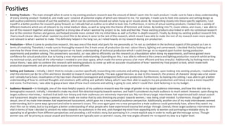 Positives
• Existing Products – The main strength when it came to my existing products research was the amount of detail I went into for each product. I made sure to have a deep understanding
of every existing product I looked at, and made sure I covered all potential angles of which are relevant to me. For example, I made sure to look into costume and setting design as
well auditory elements instead of just the aesthetics, which can be commonly missed out when hung up on visuals alone. By researching closely into these specific segments, I put
myself in a better position for research going forward, as I already had an outline as to what to look into. Furthermore, in terms of actual existing products, I looked into a variety of
different mediums which are all relevant to my initial medium ideas, as well as tying into the theme of feminism and metoo. By looking into TV, music videos, and music, I was able to
put all this research together and piece together a strong idea of what I wanted my project to be, look and feel like. These existing products also linked in with my contextual research
due to the common themes and genres, and helped provide more context into my initial ideas as well as further in-depth research. Finally, by doing my existing product research first,
I had a much clearer idea of what I wanted my short film to be when it came to the rest of the research, which meant I was able to make the rest of my research even more specific
and relevant to what I wanted to make. This definitely helped in the long run, as I relied heavily on my research during pre-production.
• Production – When it came to production research, this was one of the most vital parts for me personally as I’m not as confident in the technical aspect of this project as I am in
terms of creativity. Therefore, I made sure to thoroughly research the 3 main areas of production (to me): colour theory, lighting and camerawork. I decided that by looking at an
overview for these three sections, I would improve on my basic understanding of technical production which I could then go on to expand upon further during production
experiments and problem solving. This proved very successful, as I was able to efficiently use this research as a foundation when doing my experiments, and hence gained more
confidence for actual production due to having a now improved understanding. Expanding on this, I was able to reference the camera and lighting production research whilst writing
my technical script, and had all the information I needed in one clear space, which made the entire process a lot more efficient and less stressful. Additionally, by looking more into
colour theory, I was able to combine this research with existing products to come up with an accurate visualisation of how I wanted my final project to look, which made both
production experiments and pre-production easier and more efficient.
• Setting and Costume – Initially, I didn’t think to include a section specifically researching into costume and setting design. However, upon looking into existing products, I realised how
vital this element can be for a film and hence decided to research more specifically. This was a good decision, as due to this research, the process of character design was a lot easier
and I already had a basic visualisation of my two main characters (protagonist and antagonist) before pre-production. Furthermore, by looking into setting, I was able to get a better
understanding of how to contrast thoughts and emotions with setting and pathetic fallacy, which I was then able to apply to my pre-production and hence create a more impactful
end scene. Furthermore, I was able to grasp a basic idea of how much costume and setting is going to cost, which I could then start factoring in to my budget.
• Audience Research – In hindsight, one of the most helpful aspects of my audience research was the range of gender in my target audience interviews, and how this tied into my
demographic research. Initially, I intended to make my short film directed majorly towards women, and hadn’t considered my male audience to much extent. However, upon doing my
target audience interviews, I realised that both non-binary and male audiences are extremely important too. My non-binary target interviewee had experienced both sexual assault
and harassment despite not being a woman, which made me realise that by only directing my project towards women, I was being small-minded. Furthermore, though it wasn’t
sexual, one of my male interviewees had experienced harassment, which gave me a new potential audience perspective. Additionally, another one of my male interviewees seemed
understanding, but in some ways ignorant and naïve to women’s issues. This once again gave me a new perspective a male audience could potentially have, where they watch my
short film not to relate, but to try and gain a better understanding of what people who have experienced trauma feel and go through. Overall, these target audience interviews were
vital in terms of how I decided to present my video towards my audiences in the end, and changed my mind from appealing only to women and portraying a relatable story, to
appealing to all genders from different perspectives and providing a still realistic story, but portraying it in a more explicit way in order to really get the message across. Though
women was still be priority as sexual assault and harassment are typically seen as women’s issues, the new angles allowed me to expand my idea to a higher level.
 