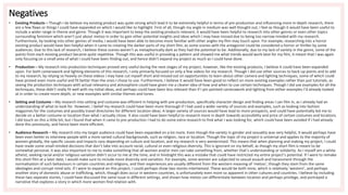 Negatives
• Existing Products – Though I do believe my existing product was quite strong which lead it to be extremely helpful in terms of pre-production and influencing more in-depth research, there
are a few flaws or things I could have expanded on which I would like to highlight. First of all, though my angle in medium was well thought out, I feel as though it would have been useful to
include a wider range in theme and genre. Though it was important to keep the existing products relevant, it would have been helpful to research into other genres or even other topics
surrounding feminism which aren’t just about metoo in order to gain other potential insights and ideas which I may have missed due to being too narrow minded with my research.
Furthermore, by looking into other genres of media, I would have been able to become more familiar with other angles my film may touch upon. For example, researching into a horror
existing product would have ben helpful when it came to creating the darker parts of my short film, as some scenes with the antagonist could be considered a horror or thriller by some
audiences. Due to this lack of research, I believe these scenes weren’t as metaphorically dark as they had the potential to be. Additionally, due to my lack of variety in the genre, some of the
points from each existing product became quite repetitive. Though this was useful in providing a pattern and showed me what trends would work best for my film, it meant that I was again
only focusing on a small area of what I could have been finding out, and hence didn’t expand my project as much as I could have done.
• Production – My research into production techniques proved very useful during the next stages of my project, however, like the existing products, I believe it could have been expanded
upon. For both camerawork and lighting elements of this research, I only primarily focused on only a few videos for my research. Though I did use other sources to back-up points and to add
to my research, by relying so heavily on these videos I may have cut myself short and missed out on opportunities to learn about other camera and lighting techniques, some of which could
have proved even more useful and fit better than the ones I chose to use. Furthermore, I believe it would have been good to reflect on more existing examples rather than just tutorials, as
seeing the production techniques with actual relevancy and atmosphere could have given me a clearer idea of how and when to use certain techniques. Though I did use examples for all the
techniques, these didn’t really fit well with my initial ideas, and perhaps could have been less relevant than if I pin-pointed camerawork and lighting from either examples I’d already looked
at in order to create more depth, or new examples with similar themes and tones.
• Setting and Costume – My research into setting and costume was efficient in helping with pre-production, specifically character design and finding areas I can film in, as I already had an
understanding of what to look for. However, I belief my research could have been more thorough if I had used a wider variety of sources and examples, such as looking into fashion
magazines for the costumes and possibly travel directories for different location ideas. A larger variety of sources would have lead to more prospects, and could have potentially led me to
decide on a better costume or location than what I actually chose. It also could have been helpful to research more in depth towards accessibility and price of certain costumes and locations.
I did touch on this a little bit, but I found that when it came to pre-production I had to do some extra research to find what I was looking for, which could have been avoided if I had already
done this previously, and hence been more efficient.
• Audience Research – My research into my target audience could have been expanded on a lot more. Even though the variety in gender and sexuality was very helpful, it would perhaps have
been even better to interview people with a more varied cultural backgrounds, such as religion, race or location. Though the topic of my project is universal and applies to the majority of
women globally, the specific causes and impacts vary depending on culture and location, and my research is very westernised. This means that when planning and making my project, I could
have made some small minded decisions that don’t take into account racial, cultural or even religious diversity. This is ignorant on my behalf, as though my short film is meant to be
somewhat personal, it was also important to me to make something that all women and/or men can take something from, whether that’s understanding or solidarity. As I myself am a white
atheist, seeking racial and/or religious variation didn’t occur to me at the time, and in hindsight this was a mistake that could have restricted my entire project’s potential. If I were to remake
this short film at a later date, I would make sure to include more diversity and variation. For example, some women are subjected to sexual assault and harassment through the
normalisation of such behaviours in certain countries and religions, and their experiences are usually different from the western meaning of ‘metoo’, though they stem from the same
ideologies and corrupt mind sets. If I were to expand on this project, I could perhaps show two stories intertwined. These would be both mine, which is relatively ‘western’, and perhaps
another story of domestic abuse or trafficking, which, though does occur in western countries, is unfortunately even more so apparent in other cultures and countries. I believe by including
these two separate stories, I could have discussed the same issue in different settings, and shown how metoo can differentiate between location and perhaps privilege, and portrayed a
narrative that explores a story in which more women find relation with.
 