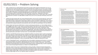 02/02/2021 – Problem Solving
• Today, I worked more on solving potential issues with my project, both practical and theoretical. For me, my
main goal was the combat the areas that could be compromised due to COVID-19, and come up with multiple
solutions for each. This included looking more in depth at issues surrounding restrictions, and coming up with
multiple ways to get around these potential problems, such as using editing to combine clips filmed separately
(due to COVID-19 lockdown), and potentially adjusting the short film itself in order to film within restrictions,
such as filming outside at a safe distance of 6 feet with masks. Furthermore, I expanded on the idea of
equipment and ways around lack of quality, such as adjusting my video to be in a 'home-made' style, or by using
post-production to sharpen my image slightly, though not too much as this could add unnecessary noise to the
film.
• I believe this work has gone well, and I have achieved the goals I set out to do. For every big issue I came across I
had multiple different solutions as well as back up solutions I could use during planning and production, and I
noted them all down in detail which I will be able to reference easily in the future. Furthermore, I also included a
table summary of each potential issue which will allow me to find a solution for a specific problem very quickly
and easily both during pre-production and production, which will make the overall project a lot more efficient.
• I believe today's work was very helpful when it comes to planning and production, as I have multiple solutions
for my biggest issue, which is crew, capture and maintain quality. These were my main concerns when it came to
the practical element of my project, so having these solutions will prove very useful. Furthermore, these
solutions can work for multiple different types of scenes, and it gives me a lot to work with when it comes to
planning specific scenes and shots in pre-production. Additionally, I will be able to experiment these solutions in
the near future which will allow me to feel more confident when going into planning and actual production, as I
will know what works, what doesn't and how much I can achieve within my limitations.
• I feel like I could definitely improve the way I handled the problems and solutions when it comes to equipment
other than cameras, as I feel as though I focus majorly on the camera rather than other useful assets, like lights
and a tripod. Though video quality is very important, camera angles and lighting are also incredibly important
and other equipment plays a major role in this, so in hindsight I should have made sure to balance the focus
between all potential equipment I may use, and perhaps include an in-depth risk assessment for each.
• In terms of expanding the work, I could definitely cover more problems revolving around location, as currently I
have minimal problems and solutions regarding that and upon further thinking, there's a lot more variables,
especially when filming outside that could potentially be an issue that I missed. Furthermore, I want to discuss
my previous quality experiments and link them to the problem solving I completed today, as well as expanding
more in terms of actual experimentation as I believe it's incredibly important.
• Tomorrow, I want to focus more on experimentation in terms of quality. I will do this by discussing previous
experiments that are mostly ways around bad quality (like different styles of video) as well as completing more
experiments by researching into different techniques involving both camera work and post production to
achieve a higher quality image. I will also look further into location problems and solutions, as I believe I haven't
covered enough angles and this is an important aspect to production.
 