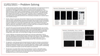 12/02/2021 – Problem Solving
• In order to finish my problem solving, I decided to add a final experiment. This experiment focused on
the storyboarding aspect of planning, as I believe this is one of the most critical parts of pre-
production, as I can struggle to visualise a story in my head and need to physically see it. First, I
experimented with different styles of storyboarding that I could do, and tested how long each slide
took me to evaluate which style would be the most helpful and time efficient. I also experimented
with creating a quick animation, as I want to make an animatic as well as a storyboard for my short
film in order to get the best possible visualisation. I explained the process of this animation and
concluded that one of this detail would be too time consuming to accomplish, but I could do it with a
more simplified animation.
• Overall, I believe this work went well and that it helped me a lot in terms of preparing for planning. I
now have a better understanding of how long my planning will take, and what my overall storyboard
and/or animation will look like. When going into pre-production after problem solving, I will now feel
a lot more confident that I will be able to accomplish what I want in the allotted time and stay on
schedule. Furthermore, this experiment helped me realise my limitations in terms of animation, and
made me realise that I should switch my focus to an animatic rather than an animation as it will be a
lot less time consuming and can be made using the storyboard.
• I'd say the main success was experimenting with different styles of storyboard that I can use. This is
because I can sometimes be very indecisive and change my mind half way through, which could have
lead to my storyboard looking incohesive and messy, as well as potentially difficult to understand.
Now, however, I have a better understanding of what style I want to use and have already tested
multiple others, which means I am a lot less likely to change my mind and cause delays.
• In terms of difficulty, the animation was quite tedious and I had some trouble when it came to
exporting. Originally, my editing programme kept crashing and could export the video. I googled the
issue and tried changing around my export settings, but it didn't work. However, I then tried changing
the save file directory to my hard drive with more space, and it exported like normal. This is
something I will remember for future projects including my short film, as hard drive space isn't
something I'd previously considered.
• For expansion, I could have gone back and experimented more with the animation, and practiced an
animatic style. This would have made sure I was completely confident my animatic idea would work,
instead of just going off estimations from my animation experiment. However, though I could go back
and add this if necessary, I believe these two experimentations were enough to get an understanding
of how to storyboard and visualise my short film properly in pre-production.
• The next step in my project will be move onto pre-production. To do this, I will initially create a
template for my planning in order to have a clear idea of what I need to accomplish, and to begin
writing my script as in my opinion this is the most important part of planning and works as a
foundation for the rest, such as technical and design.
 