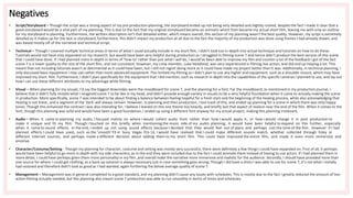 Negatives
• Script/Storyboard – Though the script was a strong aspect of my pre-production planning, the storyboard ended up not being very detailed and slightly rushed, despite the fact I made it clear that a
good storyboard would be a vital part of my planning. This is due to the fact that my original storyboard became an animatic which then became my actual short film, leaving me with only an outline
for my storyboard in planning. Furthermore, the written description isn't that detailed either, which means overall, this section of my planning wasn't the best quality. However, my script is extremely
detailed as it makes up for the lack in storyboard, furthermore, this didn't impact my production at all due to the fact the majority of my production was done using frames I had already drawn, and
was based mostly off of the narrative and technical script.
• Technical – Though I covered multiple technical areas in terms of what I could actually include in my short film, I didn't look too in-depth into actual technique and tutorials on how to do these.
Tutorials would not have only expanded on my research, but would have been very helpful during production as I struggled in filming scene 7 and hence didn't produce the best version of this scene
that I could have done. If I had planned more in depth in terms of 'how-to' rather than just what I will do, I would've been able to improve my film and counter a lot of the feedback I got of the fact
scene 7 is a lower quality to the rest of the short film, and not consistent. However, my crew member, Luke Headland, was very experienced in filming live action, and did end up helping a lot. This
meant that not including tutorials wasn't as detrimental as it could have been, but I still not regret doing more as it could have made my project better than it was. Additionally, in technical planning, I
only discussed basic equipment I may use rather than more advanced equipment. This limited my filming as I didn't plan to use any higher end equipment, such as a shoulder mount, which may have
improved my short film. Furthermore, I didn't plan specifically for the equipment that I did mention, such as research in depth into the capabilities of the specific cameras I planned to use, and lay out
how I can use these different attributes to my advantage while filming.
• Visual – When planning for my visuals, I'd say the biggest downsides were the moodboard for scene 7, and the planning for a font. For the moodboard, as mentioned in my production journal, I
believe that it didn't fully imitate what I imagined scene 7 to be like in my head, and didn't provide enough variety in visuals to be a very helpful foundation when it came to actually making the scene
in production. More specifically, scene 7 was intended to be about finding a balance between feeling hopeful for a fresh start and the beginning of the healing process, while also acknowledging that
healing is not linear, and a segment of the 'dark' will always remain. However, in planning and then production, I lost track of this, and ended up planning for a scene in which there was only happy
tones. Though this enhanced the contrast I was also intending for, I believe I leaned on this one theme too heavily, and briefly lost that aspect of realism near the end of the film. When it comes to the
font, though this planning was solid and would have been a good foundation, I ended up using a different font anyway for my actual project, making this planning irrelevant.
• Audio – When it came to planning my audio, I focused mainly on where I would collect audio from rather than how I would apply it, or how I would change it in post production to
make it unique and fit my film. Though I touched on this briefly when mentioning the music side of my audio planning, it would have been helpful to expand on this further, especially
when it came to sound effects. In the end, I ended up not using sound effects because I decided that they would feel out of place and perhaps ruin the tone of the film. However if I had
planned effects I could have used, such as the 'smooth' FX in Sony Vegas Pro 14, I would have realised that I could make different sounds match, whether collected through foley or
different internet sources, and perhaps made a different decision about adding them to my short film. This could have improved the entire film, and made it even more immersive and
emotive.
• Character/Costume/Setting - Though my planning for character, costume and setting was mostly very successful, there were definitely a few things I could have expanded on. First of all, it perhaps
would have been helpful to go more in depth with my side characters, as in the end they were included due to the fact I could animate them instead of having to use actors. If I had planned them in
more detail, I could have perhaps given them more personality in my film ,and overall make the narrative more immersive and realistic for the audience. Secondly, I should have provided more than
one source for where I could get clothing, as a back-up solution is always necessary just in case something goes wrong. Though I did have a dress I was able to use for scene 7, it's not what I initially
had visioned and therefore didn't look as good as I had wanted, again furthering the below average quality of scene 7.
• Management – Management was in general completed to a good standard, and my planning didn't cause any issues with schedules. This is mostly due to the fact I greatly reduced the amount of live-
action filming actually needed, but this planning also meant scene 7 production was able to run smoothly in terms of times and schedules.
 