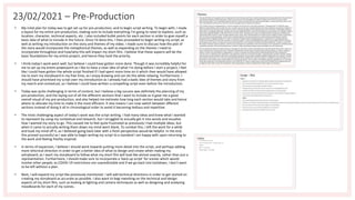 23/02/2021 – Pre-Production
• My inital plan for today was to get set up for pre-production, and to begin script writing. To begin with, I made
a layout for my entire pre-production, making sure to include everything I'm going to need to explore, such as
location, character, technical aspects, etc. I also included bullet points for each section in order to give myself a
basic idea of what to include in the future. Once I'd done this, I then proceeded to begin writing my script, as
well as writing my introduction on the story and themes of my video. I made sure to discuss how the plot of
the story would incorporate the metaphorical themes, as well as expanding on the themes I need to
incorporate throughout and how/why this will impact my short film. I believe that these aspects will be the
basic foundations for my entire project, and hence they took the priority.
• I think today's work went well, but believe I could have gotten more done. Though it was incredibly helpful for
me to set up my entire powerpoint as I like to have a clear idea of what I'm doing before I start a project, I feel
like I could have gotten the whole script finished if I had spent more time on it which then would have allowed
me to start my storyboard in my free time, as I enjoy drawing and can do this while relaxing. Furthermore, I
should have prioritised my script over my introduction as I already had a badic idea of themes and story from
my rearch and contextual, so I believe I could have written a compelling script even before the introduction.
• Today was quite challenging in terms of content, but I believe a big success was definitely the planning of my
pre-production, and the laying out of all the different sections that I want to include as it gave me a good
overall visual of my pre-production, and also helped me estimate how long each section would take and hence
where to allocate my time to make it the most efficient. It also means I can now switch between dfferent
sections instead of doing it all in chronological order to avoid it becoming tedious and repetitive.
• The most challenging aspect of today's work was the script writing. I had many ideas and knew what I wanted
to represent by using my contextual and research, but I struggled to actually get it into words and visualise
how I wanted my story to go. This caused me to feel quite frustrated as previously I had multiple ideas, but
when it came to actually writing them down my mind went blank. To combat this, I left the work for a while
and took my mind off it, as I believed going back later with a fresh perspective would be helpful. In the end,
this proved successful as I was able to begin writing my script to a standard I am happy with upon returning to
the work and feeling freshly inspired.
• In terms of expansion, I believe I should work towards putting more detail into the script, and perhaps adding
more tehcnical direction in order to get a better idea of what to design and create when making my
sotryboard, as I want my storyboard to follow what my short film will look like almost exactly, rather than jsut a
representation. Furthermore, I should make sure to incorporate a 'back up script' for scenes which would
involve other people, as COVID-19 restricitons are unpredictable and if we go back into lockdown, I don't want
to be left without a plan.
• Next, I will expand my script like previously mentioned. I will add technical directions in order to get started on
creating my storyboard as accurate as possible. I also want to begi nworking on the technical and design
aspects of my short film, such as looking at lighting and camera techniques as well as designing and analysing
moodboards for each of my scenes.
 