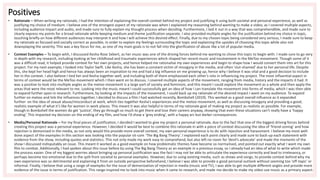 Positives
• Rationale – When writing my rationale, I had the intention of explaining the overall context behind my project and justifying it using both societal and personal experience, as well as
justifying my choice of medium. I believe one of the strongest aspect of my rationale was when I explained my reasoning behind wanting to make a video, as I covered multiple aspects,
including audience impact and audio, and made sure to fully explain my thought process when deciding. Furthermore, I laid it out in a way that was comprehendible, and made sure to
clearly express my points for a broad rationale while keeping medium and theme justification separate. I also provided multiple angles for the justification behind my choice in topic,
touching briefly on how different audiences may interpret it and how I will achieve this desired effect. Finally, due to my chosen topic being considered very serious, I made sure to keep
my rationale as focused and socially correct as possible, in order to explain my feelings surrounding the topic and explaining the upsides of choosing this topic while also not
downplaying the severity. This was a key focus for me, as one of my main goals is to not fall into the glorification of abuse like a lot of popular media.
• Context Examples – To begin with, I discussed Kesha Rose Sebert, as her music was one of the driving forces behind me wanting to chose this topic to begin with. I made sure to go very
in depth with my research, including looking at her childhood and traumatic experiences which shaped her recent music and involvement in the MeToo movement. Though some of it
was a difficult read, it helped provide context for her own projects, and hence helped me rationalise my own experiences and begin to shape how I would convert them into art for this
project. For my next example, I looked into Taylor Swift. Like Kesha, she has been a constant victim of misogyny in the media, and often ‘slut-shamed’ due to her personal life. Despite
this, she kept her head high and hence has always been an inspiration to me and had a big influence on me growing up, hence why I believe it was vital and a good decision to include
her in the context. I also believe I tied her and Kesha together well, and including both of them emphasised each other’s role in influencing my project. The most influential aspect in
terms of context would be the MeToo movement which I then went on to discuss. I covered multiple aspects of the movement, ranging from media, history and the impacts it had. It
was a positive to look into multiple angles as the metoo movement is a large part of society and feminism, and this meant I could explore the movement as a whole and then apply the
areas that were the most relevant to me. Looking into the music meant I could successfully get an idea of how I can translate the movement into forms of media, which I was then able
to expand further upon in research. Furthermore, by looking at the impacts of the movement, I could back up my rationale of the desired impact I want on my audience. To expand
further on metoo and link the influences together, I decided to discuss a film I had watched recently, Bombshell (2019). This worked as a good overall influence as it expanded
further on the idea of sexual abuse/misconduct at work, which ties together Kesha’s experiences and the metoo movement, as well as discussing misogyny and providing a good,
realistic example of what it’s like for women in work places. This meant it was also helpful in terms of my rationale goal of making my project as realistic as possible. For example,
though in Bombshell the women do get ‘justice’, they go through so much to get there and lose their careers anyway, showing that even these situations can’t really have a ‘happy
ending’. This impacted my decision on the ending of my film, and how I’d show a ‘grey ending’, with a happy arc but darker consequences.
• Media/Personal Rationale – For my final pieces of justification, I decided I wanted to give my project a personal rationale, due to the fact that one of the biggest driving forces behind
creating this project was a personal experience. However, I decided it would be best to combine this rationale in with a piece of context discussing the idea of ‘friend-zoning’ and how
rejection is demonised in the media, as not only would this provide more overall context, my own personal experience is to do with rejection and harassment. I believe my most well-
done aspect of the examples in this section was looking into the popular sit-com ‘The Big Bang Theory’. I explained each point clearly and made sure to back-up each statement with
evidence from the show, including quotes and statistics. This not only made my work easy to comprehend, but also left no room for ‘devil’s advocate’ and made the moments of the
show I discussed indisputably an issue. This meant it worked as a good example on how problematic themes have become so normalised, and pointed out exactly what I want my own
film to combat. Additionally, I had spoken about this issue before by using The Big Bang Theory as an example in a previous essay, so I already had an idea of what to write which made
the process easier. One of my biggest worries about bringing up personal justification was the fact I may not be able to articulate the experience correctly and lead to irrelevancy, or
perhaps become too emotional due to the split from societal to personal examples. However, due to using existing media, such as shows and songs, to provide context behind why my
own experience was so detrimental and explaining it from an outside perspective beforehand, I believe I was able to provide a good personal outlook without seeming too ‘off-topic’ or
informal. Finally, I believe that using a range of examples for the issue of demonization of rejection in media (music and TV), I was able to get multiple different angles and provide more
evidence of the issue in terms of justification. This range inspired me to look into music when it came to research, and made me decide to make my video use music as a primary aspect.
 