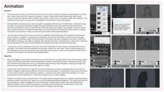 Animation
Positives
• The overall process was very effcient and easy to do, as I used an app on my phone called ibispaint x to draw
each frame. Due to the fact it was on my phone, it meant I could draw frames every time I had a spare
moment, and didn’t have to restrict myself only to when I have access to a graphics tablet and computer. This
meant that time wasn’t an issue, and I could get 80+ frames drawn in just a few weeks.
• The app itself is very easy to use, and I was able to navigate it without issue. Furthermore, I have been using
this app for a few years and know multiple tircks and methods to not only make the drawing process as
effiecient as possible, but also to make the art itself look as good as possible. For example, I used an overlay
layer to add a blue tone to every drawing rather than colouring them indiviudually, which ended up making
the process a lot quicker, as well as using overlays to shade consistently throughout
• I was also able to keep the brushes consistent throughout every drawing due to the detailed customisation,
and my ability to navigate it. Expanding on consistency, the app has the ability to combine layers through
folders which is temproary rather than permenant. This means that when I needed to recreate a frame just
with different shading, I was able to simply go back, get the lines layer, and duplicate it, rather than creating a
whole new drawing. This was not only efficient, but made the transition visually more pleasing.
• I was able to do every drawing on the same canvas by using folders for each frame, and hiding them once it
was done. This meant that every drawing had the same canvas size, and I didn’t have to keep exiting out of
the drawing part of the app everytime I was done with a frame, which could have become extremely tedious
and time consuming to the frequent slow loading speeds.
Negatives
• One of the biggest issues with the animation process was the fact my phone didn’t have much sotrage, which
meant that the app would frequently stop working. Though I could easily fix this by clearing my phone’s junk
files everytime the notification came up, it became quite annoying, especially when I had to go through my
phones actual storage when the junk files weren’t enough.
• Furthermore, like mentioned the app had very slow loading times at poitns, especially after I’d reached 50+
frames. Though the app became efficient once the canvas had loaded, at some points it took up to 10 minutes
to load, which could be quite frustrating. However, I usually just did other work while waiting or, as I drew
quite frequently while watching TV, I had other things to focus on while loading.
• Another issue which came up was the fact I lost certain shades between frames as I forgot to save the pallette,
and then couldn’t pick the colour again due to all the shades being blended together. This meant that some of
the shading was uneven throughout the first few frames, however after a while I had memorised all the
different shades I used as well as saved them, so this was only an initial issue. Furthermore, it’s not that
noticable due to the monochromatic colourscheme throughout the drawings.
 