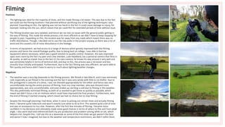 Filming
Positives
• The lighting was ideal for the majority of shots, and this made filming a lot easier. This was due to the fact
we could use the filming locations I had planned without sacrificing any of the lighting techniques I also
planned. Expanding on this, the lighting was not too harsh in the fact it could cause damage or injury, for
example: looking into the sun, which meant that we could film for extended periods of time without issue.
• The filming location was very isolated, and hence we ran into no issues with the general public getting in
the way of filming. This made the whole process a lot more efficient as we didn't have to keep stopping for
people to pass. Expanding on this, the location was far away from any roads which meant there was no
traffic disturbance. Though, I decided not to use the raw audio in the project anyway as there was a lot of
wind and this caused a lot of noise disturbance in the footage.
• In terms of equipment, we had access to a range of devices which greatly improved both the filming
process and hence the overall footage quality. Due to being back at college, I was able to borrow
equipment where necessary, which was a good solution to quality control. However, this was improved
upon even more by the fact my peer and crew member, Luke Headland, has a personal camera that films in
4k quality, as well as tripod. Due to the fact it's his own camera, he knows his way around it very well and
was extremely helpful in terms of technical skill, and due to this, the process was a lot easier and less
stressful than initially anticipated. Furthermore, due to the fact filming was very efficient, we were able to
film quickly and hence didn't have to worry to much about lighting/weather changes.
Negatives
• The weather was a very big downside to the filming process. We filmed in late March, and it was extremely
cold, especially as we filmed in the evening and the fact it was very windy with little to no shelter. Due to
the protagonist's costume of a dress, I was not dressed appropriately for the either and hence was very
uncomfortable during the entire process of filming. Even my crew member, who was dressed more
appropriately, was very uncomfortable, and even ended up catching a cold due to filming in this weather.
This also potentially restricted filming, as both of us wanted to get home as quickly as possible, which
meant we didn't focus a lot on reshoots which could have improved the final product. Furthermore, near
the end of filming it started snowing, which meant we had no choice but to stop filming.
• Despite the thorough planning I had done, when it came to picking out certain shots and actually filming
them, I became quite indecisive and wasn't exactly sure what to do at first. This wasted quite a bit of time
and was an annoyance to my crew. However, after the first few minutes of filming, I became more
confident in my decisions and ultimately made some good choices in terms of where to film and from what
angle. I also went back and referenced both my pre-production and problem solving while on set, which
helped a lot. Despite this, I still see this as a downside as some of the first shots we got weren't the best
and weren't how I imagined, but due to the weather and temperature restrictions, we didn't refilm them.
 