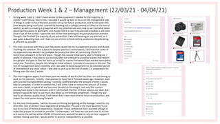 Production Week 1 & 2 – Management (22/03/21 - 04/04/21)
• During week 1 and 2, I didn't have access to the equipment I needed for the majority, so I
couldn't start filming. Due to this, I decided it would be best to focus on the management side
of things in order to have the best possible set up for future production, and to not waste this
time despite being restricted. I started by booking out a college camera to collect at the end of
week 2, as well as creating a groupchat with my potential cast and crew to sort out what dates
would be the easiest to work with, and double check to see if my planned schedule is still valid.
Once I had all this sorted, I spent the rest of the time working on my pre-production animatic.
Though I had finished the majority of pre-production, I was still working on my animatic as it
was quite a daunting task, and I had run out of time to finish before production despite being
as efficient as possible.
• The main successes with these past few weeks would be the management process and double
checking the schedule. This is because despite previous conversations, I learned that some of
my expected crew wouldn't be available for production after all, permitting COVID-19
restrictions allowed it in the first place. Though this caused initial worry, due to finding out 2
weeks in advance, I was able to successfully alter the schedule to prioritise scenes that require
less people, and plan to film the 'back-up' script for scenes that would have needed those extra
cast/crew. Therefore, despite this being an initial setback, I consider it a success in the end. The
rest of management went smoothly, and I was able to book equipment for an extended period
of time without any issue, which I was able to pick up at the end of week 2 in preparation for
filming over the next 2 weeks.
• The main negative aspect from these past two weeks of work is the fact that I am still having to
work on the animatic. Initially, I had planned to have had it finished weeks ago. However, even
with practice during problem solving, I severely underestimated the amount of time it would
take to complete. In order to combat this, I will either have to reduce the amount of frames
and hence detail, or spend all my free time focused on finishing it, and only film scenes I
already have done in the animatic until it's all finished. Neither of these options are ideal, but I
believe it would be best to use much less detail as the animatic progresses. Though this will
lead to an obvious quality drop, it will mean that I have more time to focus on production, and
makes the most sense moving forward.
• For the next three weeks, I will be focused on filming and getting all the footage I need for my
short film. Out of all the 3 main segments of production, this one is the most daunting to me
due to my lack of technical experience. However, I have confidence that I planned enough to
make this process as smooth as possible. Furthermore, I will have my cast and crew to aid me
as it seems this will be within COVID-19 restrictions, and will be able to rely on their support if
needed. Having said that, I would prefer to work as independently as possible.
 