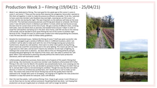 Production Week 3 – Filming (19/04/21 - 25/04/21)
• Week 2 was dedicated to filming. The main goal for this week was to film scene 2, scene 4,
scene 5, and scene 7. These are the scenes that required the antagonist, hence why I wanted to
film them all together in order to make the process as efficient as possible. To do this, I planned
to have cast/crew member Luke Headland stay overnight, meaning we can film scene 7 at
sunset and the rest during the night. This was important, as the darkness will help set the tone
of the film. This had been previously planned, and filming went ahead on schedule. We filmed
scene 7 near All Saints Church in Sherburn just before 7 o'clock, which we had found out was
the best time for sunset shots at this time of year. We got a variety of different shots, combing
both wide, close and detail shots as planned, and headed home around 7:30pm in order to
avoid the cold weather and being out in the dark. Once home, Luke felt sick due to the intense
cold outside, and we decided to post-pone filming the rest of the scenes to another night
because of this. Though this was an unfortunate incident and risked jeopardising the schedule,
it was the best decision in order to follow safety guidelines.
• Despite the mentioned issues, I believe the filming of scene 7 itself was quite successful. Like
stated, we managed to get a variety of different shots in 3 different locations, which I am
confident I will be able to make work with the rest of the footage during post-production.
Furthermore, despite the cold weather, there were no other interruptions during filming,
which meant we could film consistently and in the same lighting. This means we will not have
to go back at a later date, and we won't require any reshoots. On the topic of lighting, by
looking at the sunset time in advance, we were able to time our filming perfectly and got
exceptionally good lighting for the majority of the shots, and I was able to achieve the 'soft
glow' effect I had mentioned in planning naturally without the need of post-production
alterations, which will look better overall.
• Unfortunately, despite the successes, there were a lot of aspects of this week's filming that
went wrong. Like mentioned, my cast/crew member Luke Headland unfortunately fell ill after
filming in the cold. Even for March, the weather was exceptionally harsh, even snowing one the
way home from filming. Due to this, we decided to postpone further filming as he didn't feel up
for it, and we didn't want to risk worsening his condition. Though this was the best and safest
decision, it meant my schedule was pushed back, and I would have to rush to make up lost
time. This means that some of the future filming may not be the quality that it had the
potential to be, though with some re-arranging, I am hoping to fit together the new production
schedule in a way that works for everyone, and is still efficient.
• Over the next few weeks, I will continue filming. First, I hope to get scenes 1 and 3 filmed, as I
can do these two on my own without assistance. By getting these two done, I am hoping that
production can be put roughly back on schedule, and I will no longer be behind.
 