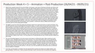 Production Week 4 + 5 – Animation + Post-Production (26/04/21 - 09/05/21)
• Week 4 was a pivotal moment for my entire project. At this point, I was close to finishing my animatic, but came to the
realisation that the level of detail I had put in so far was high enough quality to work as my final short film rather than
just a plan. Furthermore, I realised this worked really well from a metaphorical standpoint, as the rough art style would
symbolise her depression when 'locked away' inside, and switching the previously filmed live action for scene 7 would
enhance the idea of her 'breaking free'. Additionally, I came to the conclusion that the animation would be much higher
quality than live footage, as I have a lot more experience and hence skill with art and animation rather than filming.
After making this decision, I focused all my effort, in week 4, into finishing the animation frames, and adding more to
previous sections in order to improve the quality even further. I ended up with 80+ frames, some in which included
animations rather than just frames for an animatic. Finally, in week 5 I moved onto post-production and editing. First, I
assembled all the footage and frames to match the audio. I added simple transitions, and then began working through
the timeline and added effects throughout. I did this in order to add more depth to the frames, and make the overall
film more visually interesting and dynamic. I also colour corrected some of the live footage, and attempted to add a
smooth transition between film and animation. Once complete, I rendered the video at 1080p and 60 frames per
second (to cater for the 4k, high quality footage).
• The biggest success from these few weeks was deciding to switch from majority live action to majority animation. This
decision solved the issues of scheduling from the previous week, as it meant I had a lot more done due to the fact I had
been working on my animatic for a while. It also meant I could focus all my time onto getting the animation done
without having to worry about schedules with my cast and crew, and could work whenever I wanted to. It made the
whole process a lot less stressful, and was overall a lot easier and more efficient than filming live action. Due to this, it
left the final product higher quality than I had expected, and made it so I was overall happier with my short film than I
would've been if it was live action. In terms of post-production, the majority of the process ran pretty smoothly, and I
was very confident in my skill when editing. I believe my use of 'bump map' to create dynamic lighting was the strongest
point during editing, and also the most efficient. Once I had saved my pre-sets for each lighting technique, it was very
quick and easy to apply to each frame. It not only looked very visually pleasing, but was a simple task which helped a lot
with timing.
• The only outstanding negative in this entire process came down to rendering the video. When rendering, the live
footage in scene 7 kept glitching during one of the transitions. The screen would flicker black, and occasionally the
image would become distorted. To combat this, I attempted to change the render settings, even following a tutorial
online. However, this didn't work, so I tried to render the live footage separately and then combine this with the
animatic. Despite all this, the glitch still occurred. Due to running out of options, I decided to just render the video
multiple times, and chose the version with the 'least amount of glitch'. Though this wasn't ideal, I was running out of
time and couldn't think of any other options. In the end, it isn't too noticeable and could even be seen as intentional
from an audience's standpoint.
• As of now, my final project is complete. The next step would be to present my project to my target audience, and
getting feedback. Furthermore, I need to evaluate the project myself, and discuss both the positives and negatives.
 