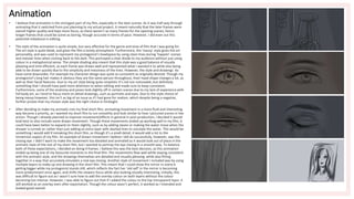 Animation
• I believe that animation is the strongest part of my film, especially in the later scenes. As it was half way through
animating that it switched from just planning to my actual project, it meant naturally that the later frames were
overall higher quality and kept more focus, as there weren’t as many frames for the opening scenes, hence
longer frames that could be scene as boring, though accurate in terms of pace. However, I did even out this
potential imbalance in editing.
• The style of the animation is quite simple, but very effective for the genre and tone of film that I was going for.
The art style is quite bleak, and gives the film a lonely atmosphere. Furthermore, the ‘messy’ style gives the art
personality, and was used to represent my protagonist’s headspace by using clean lines during ‘happier’ scenes
and messier lines when coming back to the dark. This portrayed a clear divide to my audience without just using
colour in a metaphorical sense. The simple shading also meant that this style was a good balance of visually
pleasing and time efficient, as each frame was drawn well and represented what I wanted it to while also being
able to be drawn quickly due to the simplicity and messiness of the lines. However, the style and drawings do
have some downsides. For example my character design was quite as consistent as originally desired. Though my
protagonist’s long hair makes it obvious they are the same person throughout, their head shape changes a lot, as
well as their facial features. Due to my art style being quite simplistic it’s not too noticeable, but definitely
something that I should have paid more attention to when editing and made sure to keep consistent.
Furthermore, some of the anatomy and poses look slightly off in certain scenes due to my lack of experience with
full body art, as I tend to focus more on detail drawings, such as portraits and eyes. Due to the style choice of
being messy however, this isn’t as big of an issue as if I had gone for realism, which despite being a negative,
further proves that my chosen style was the right choice in hindsight.
• After deciding to make my animatic into my final short film, animating movement in a more fluid and interesting
way became a priority, as I wanted my short film to run smoothly and look similar to how I pictured scenes in live
action. Though I already planned to improve movement/effects in general in post-production, I decided it would
look best to also include some drawn movement. Though these movements ended up working well in my film, it
could have been better to expand on them slightly, such as by adding steam or making the water move when the
shower is turned on rather than just adding an extra layer with dashed lines to simulate the water. This would be
something I would add if remaking this short film, as though it’s a small detail, it would add a lot to the
immersion aspect of my film. An example of drawn movement I believe I did do successfully, however, was the
closing eye. I didn’t want to make the movement too detailed and animated as it would look out of place in the
animatic style of the rest of my short film, but I wanted to portray the eye closing in a smooth way. To balance
both of these expectations, I decided on doing 4 frames. I believe this was the best decision, as this animation
ended up being one of my favourite moments in the final film. The movements flow well while staying consistent
with the animatic style, and the drawings themselves are detailed and visually pleasing, while also fitting
together in a way that accurately simulates a real eye closing. Another style of movement I included was by using
multiple layers to make up one drawing in the short film. This meant that I could show the mirror in scene 6
getting bigger while my protagonist stands still, which reflects the fact her ‘old self’ in the mirror is becoming
more predominant once again, and shifts the viewers focus while also looking visually interesting. Initially, this
was difficult to figure out as I wasn’t sure how to add the overlay colour on both layers without the colour
becoming too intense. However, I was able to figure out that if I added the colour to the top transparent layer, it
still worked as an overlay even after exportation. Though the colour wasn’t perfect, it worked as I intended and
looked good overall.
 