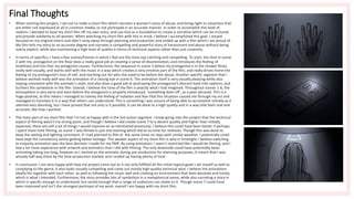Final Thoughts
• When starting this project, I set out to make a short film which narrates a woman’s story of abuse, and brings light to situations that
are either not expressed at all in common media, or not portrayed in an accurate manner. In order to accomplish this level of
realism, I decided to base my short film off my own story, and use that as a foundation to create a narrative which can be inclusive
and provide solidarity to all women. When watching my short film with this in mind, I believe I accomplished this goal. I stayed
focused on my original intent and didn’t stray away through planning and production and ended up with a film which I am proud of.
My film tells my story to an accurate degree and narrates a compelling and powerful story of harassment and abuse without being
overly explicit, while also maintaining a high level of quality in terms of technical aspects rather than just creativity.
• In terms of specifics, I have a few scenes/frames in which I feel are the most eye catching and compelling. To start, the shot in scene
2 with my protagonist on the floor does a really good job at creating a sense of disorientation, and introduces the feeling of
loneliness and loss that my antagonist causes. Furthermore, the sequence in scene 3 where my protagonist is in the shower flows
really well visually, and works well with the music in a way which creates a very emotive part of the film, and really drives home the
feeling of my protagonist’s loss of self, and reaching out for who she used to be before the abuse. Another specific segment that I
believe worked really well was the animation of a closing eye in scene 6. The animation itself is very visually pleasing while also
staying consistent with the animatic’s style, and also does a good job at portraying the protagonist's descent back into sadness, and
furthers the symbolism in the film. Overall, I believe the tone of the film is exactly what I had imagined. Throughout scenes 1-6, the
atmosphere is very eerie and even before the antagonist is properly introduced, ‘something feels off’, as a peer phrased. This is a
huge positive, as this means I managed to convey the feeling of isolation and fear that this situation caused me through my art and
managed to translate it in a way that others can understand. This is something I was unsure of being able to accomplish initially as it
seemed very daunting, but I have proved that not only is it possible, it can be done to a high quality and in a way that feels real and
accurate, like how I wanted.
• The main part of my short film that I’m not as happy with is the live action segment. I knew going into this project that the technical
aspect of filming wasn’t my strong point, and though I believe I did create scene 7 to a decent quality and higher than initially
expected, there are still a lot of things I would improve on as mentioned previously. I believe this could have been better if perhaps
I spent more time filming, as scene 7 was filmed in just one evening which led to no time for reshoots. Though this was done to
keep the setting and lighting consistent, if I had planned to film at the same times on days with similar weather, I potentially could
have kept the consistency whilst getting better footage. This weaker aspect of my short film is why in hindsight, I believe switching
to majority animation was the best decision I made for my FMP. By using animation, I wasn’t restricted like I would be filming, and I
had a lot more experience with artwork and animatics than I did with filming. The only downside could have potentially been
animating taking too long, however as I started on the animatic during pre-production for planning purposes, it meant that I was
already half way there by the time production started, and I ended up having plenty of time.
• In conclusion, I am very happy with how my project came out as it not only fulfilled all the initial topical goals I set myself as well as
complying to the genre, it also looks visually compelling and came out mostly high quality technical wise. I believe the animations
ideally fits together with each other, as well as following the music well and creating an environment that feels desolate and lonely,
which is what I intended. Furthermore, the story provides lots of symbolism in a metaphorical sense, while also narrating a story in
which is specific enough to understand, but varied enough that a range of audiences can relate to it. Though scene 7 could have
been improved and isn’t the strongest portrayal of my work, overall I am happy with my short film.
 