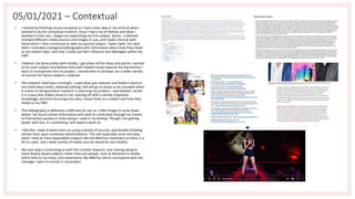 • I started by finishing my pre-proposal so I had a clear idea in my mind of what I
wanted to do for contextual research. Once I had a list of themes and ideas I
wanted to look into, I began by researching my first subject, Kesha. I collected
multiple different media sources and images to use, and made a format with
these which I then continued on with my second subject, Taylor Swift. For each
them I included a background/biography with information about how they relate
to my chosen topic, and how I could use their influence and ideologies within my
FMP.
• I believe I've done pretty well initially, I got down all the ideas and points I wanted
to for each subject and believe they both related nicely towards the key themes I
want to incorporate into my project. I would want to perhaps use a wider variety
of sources for future subjects, however.
• The research itself was a strength, I used what was relevant and linked it back to
my initial ideas nicely, meaning nothing I did will go to waste or be unusable when
it comes to doing product research or planning my product. I also believe I wrote
it in a way that makes sense to me, starting off with a variety of general
knowledge, and then focusing onto why I chose them as a subject and how they
relate to my FMP.
• The bibliography is definitely a difficulty for me, as I often forget to write down
where I've found certain information and need to comb back through my history
to find certain quotes or time stamps I used in my writing. Though I am getting
better with this, it's something I still need to work on.
• I feel like I need to work more on using a variety of sources, and double checking
certain facts upon numerous sites/mediums. This will especially come into play
when I look at more expandable subjects like the #MeToo movement as there is a
lot to cover, and a wide variety of media sources would be very helpful.
• My next step is continuing on with the context research, and moving along to
more theory based subjects rather than just people, such as feminism in media,
which links to my essay, and movements like #MeToo which correspond with the
message I want to convey in my project.
05/01/2021 – Contextual
 