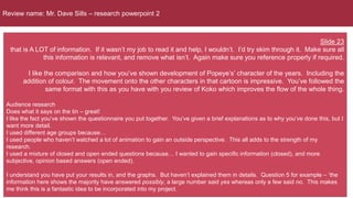 Review name: Mr. Dave Sills – research powerpoint 2
Slide 23
that is A LOT of information. If it wasn’t my job to read it and help, I wouldn’t. I’d try skim through it. Make sure all
this information is relevant, and remove what isn’t. Again make sure you reference properly if required.
I like the comparison and how you’ve shown development of Popeye’s’ character of the years. Including the
addition of colour. The movement onto the other characters in that cartoon is impressive. You’ve followed the
same format with this as you have with you review of Koko which improves the flow of the whole thing.
Audience research
Does what it says on the tin – great!
I like the fact you’ve shown the questionnaire you put together. You’ve given a brief explanations as to why you’ve done this, but I
want more detail.
I used different age groups because…
I used people who haven’t watched a lot of animation to gain an outside perspective. This all adds to the strength of my
research.
I used a mixture of closed and open ended questions because… I wanted to gain specific information (closed), and more
subjective, opinion based answers (open ended).
I understand you have put your results in, and the graphs. But haven’t explained them in details. Question 5 for example – ‘the
information here shows the majority have answered possibly, a large number said yes whereas only a few said no. This makes
me think this is a fantastic idea to be incorporated into my project.
 