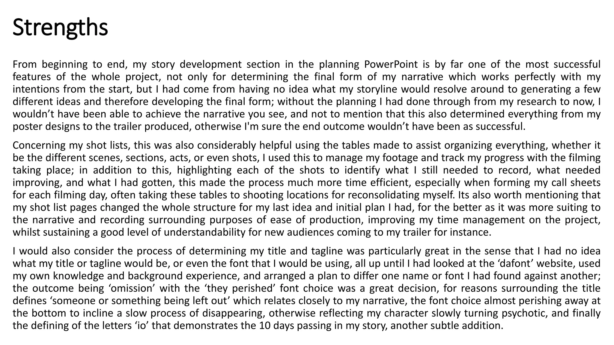 Strengths
From beginning to end, my story development section in the planning PowerPoint is by far one of the most successful
features of the whole project, not only for determining the final form of my narrative which works perfectly with my
intentions from the start, but I had come from having no idea what my storyline would resolve around to generating a few
different ideas and therefore developing the final form; without the planning I had done through from my research to now, I
wouldn’t have been able to achieve the narrative you see, and not to mention that this also determined everything from my
poster designs to the trailer produced, otherwise I'm sure the end outcome wouldn’t have been as successful.
Concerning my shot lists, this was also considerably helpful using the tables made to assist organizing everything, whether it
be the different scenes, sections, acts, or even shots, I used this to manage my footage and track my progress with the filming
taking place; in addition to this, highlighting each of the shots to identify what I still needed to record, what needed
improving, and what I had gotten, this made the process much more time efficient, especially when forming my call sheets
for each filming day, often taking these tables to shooting locations for reconsolidating myself. Its also worth mentioning that
my shot list pages changed the whole structure for my last idea and initial plan I had, for the better as it was more suiting to
the narrative and recording surrounding purposes of ease of production, improving my time management on the project,
whilst sustaining a good level of understandability for new audiences coming to my trailer for instance.
I would also consider the process of determining my title and tagline was particularly great in the sense that I had no idea
what my title or tagline would be, or even the font that I would be using, all up until I had looked at the ‘dafont’ website, used
my own knowledge and background experience, and arranged a plan to differ one name or font I had found against another;
the outcome being ‘omission’ with the ‘they perished’ font choice was a great decision, for reasons surrounding the title
defines ‘someone or something being left out’ which relates closely to my narrative, the font choice almost perishing away at
the bottom to incline a slow process of disappearing, otherwise reflecting my character slowly turning psychotic, and finally
the defining of the letters ‘io’ that demonstrates the 10 days passing in my story, another subtle addition.
 