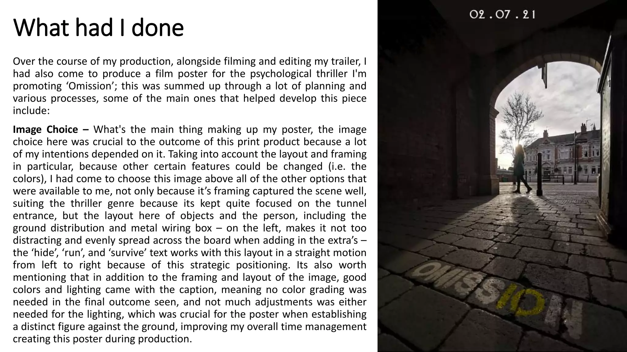 What had I done
Over the course of my production, alongside filming and editing my trailer, I
had also come to produce a film poster for the psychological thriller I'm
promoting ‘Omission’; this was summed up through a lot of planning and
various processes, some of the main ones that helped develop this piece
include:
Image Choice – What's the main thing making up my poster, the image
choice here was crucial to the outcome of this print product because a lot
of my intentions depended on it. Taking into account the layout and framing
in particular, because other certain features could be changed (i.e. the
colors), I had come to choose this image above all of the other options that
were available to me, not only because it’s framing captured the scene well,
suiting the thriller genre because its kept quite focused on the tunnel
entrance, but the layout here of objects and the person, including the
ground distribution and metal wiring box – on the left, makes it not too
distracting and evenly spread across the board when adding in the extra’s –
the ‘hide’, ‘run’, and ‘survive’ text works with this layout in a straight motion
from left to right because of this strategic positioning. Its also worth
mentioning that in addition to the framing and layout of the image, good
colors and lighting came with the caption, meaning no color grading was
needed in the final outcome seen, and not much adjustments was either
needed for the lighting, which was crucial for the poster when establishing
a distinct figure against the ground, improving my overall time management
creating this poster during production.
 