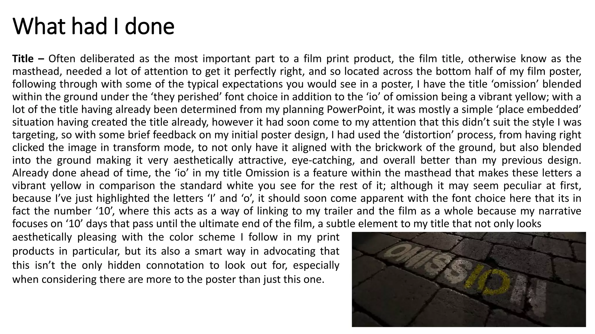 What had I done
Title – Often deliberated as the most important part to a film print product, the film title, otherwise know as the
masthead, needed a lot of attention to get it perfectly right, and so located across the bottom half of my film poster,
following through with some of the typical expectations you would see in a poster, I have the title ‘omission’ blended
within the ground under the ‘they perished’ font choice in addition to the ‘io’ of omission being a vibrant yellow; with a
lot of the title having already been determined from my planning PowerPoint, it was mostly a simple ‘place embedded’
situation having created the title already, however it had soon come to my attention that this didn’t suit the style I was
targeting, so with some brief feedback on my initial poster design, I had used the ‘distortion’ process, from having right
clicked the image in transform mode, to not only have it aligned with the brickwork of the ground, but also blended
into the ground making it very aesthetically attractive, eye-catching, and overall better than my previous design.
Already done ahead of time, the ‘io’ in my title Omission is a feature within the masthead that makes these letters a
vibrant yellow in comparison the standard white you see for the rest of it; although it may seem peculiar at first,
because I’ve just highlighted the letters ‘I’ and ‘o’, it should soon come apparent with the font choice here that its in
fact the number ‘10’, where this acts as a way of linking to my trailer and the film as a whole because my narrative
focuses on ‘10’ days that pass until the ultimate end of the film, a subtle element to my title that not only looks
aesthetically pleasing with the color scheme I follow in my print
products in particular, but its also a smart way in advocating that
this isn’t the only hidden connotation to look out for, especially
when considering there are more to the poster than just this one.
 