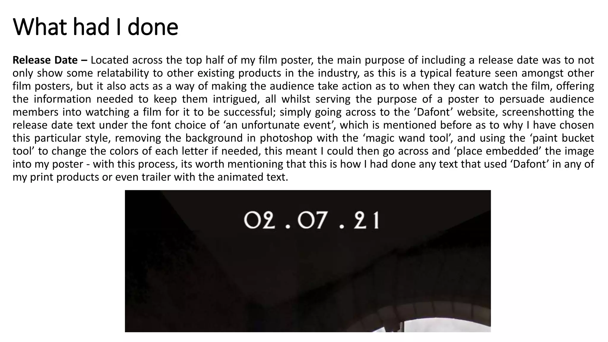 What had I done
Release Date – Located across the top half of my film poster, the main purpose of including a release date was to not
only show some relatability to other existing products in the industry, as this is a typical feature seen amongst other
film posters, but it also acts as a way of making the audience take action as to when they can watch the film, offering
the information needed to keep them intrigued, all whilst serving the purpose of a poster to persuade audience
members into watching a film for it to be successful; simply going across to the ’Dafont’ website, screenshotting the
release date text under the font choice of ‘an unfortunate event’, which is mentioned before as to why I have chosen
this particular style, removing the background in photoshop with the ‘magic wand tool’, and using the ‘paint bucket
tool’ to change the colors of each letter if needed, this meant I could then go across and ‘place embedded’ the image
into my poster - with this process, its worth mentioning that this is how I had done any text that used ‘Dafont’ in any of
my print products or even trailer with the animated text.
 