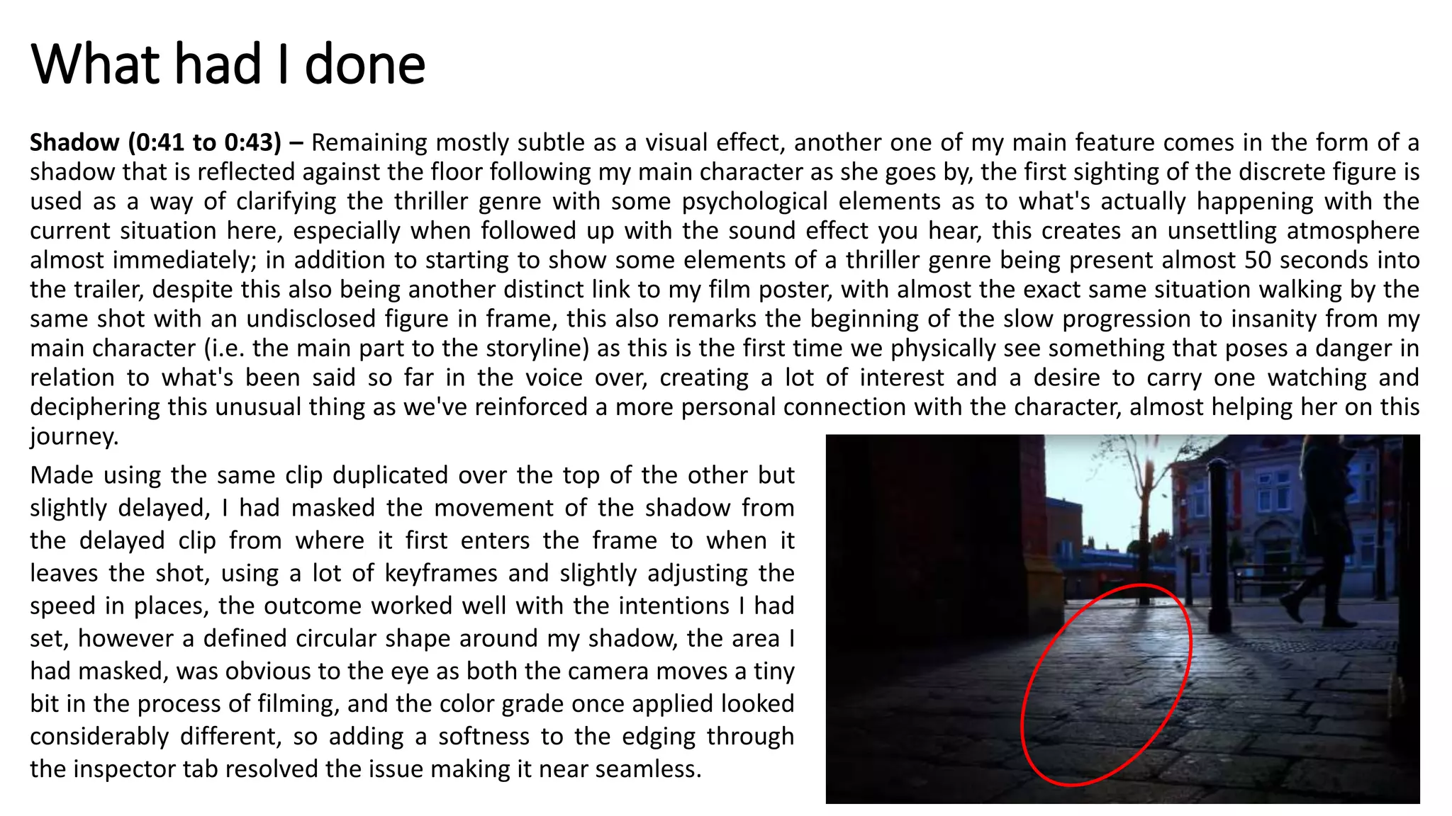What had I done
Shadow (0:41 to 0:43) – Remaining mostly subtle as a visual effect, another one of my main feature comes in the form of a
shadow that is reflected against the floor following my main character as she goes by, the first sighting of the discrete figure is
used as a way of clarifying the thriller genre with some psychological elements as to what's actually happening with the
current situation here, especially when followed up with the sound effect you hear, this creates an unsettling atmosphere
almost immediately; in addition to starting to show some elements of a thriller genre being present almost 50 seconds into
the trailer, despite this also being another distinct link to my film poster, with almost the exact same situation walking by the
same shot with an undisclosed figure in frame, this also remarks the beginning of the slow progression to insanity from my
main character (i.e. the main part to the storyline) as this is the first time we physically see something that poses a danger in
relation to what's been said so far in the voice over, creating a lot of interest and a desire to carry one watching and
deciphering this unusual thing as we've reinforced a more personal connection with the character, almost helping her on this
journey.
Made using the same clip duplicated over the top of the other but
slightly delayed, I had masked the movement of the shadow from
the delayed clip from where it first enters the frame to when it
leaves the shot, using a lot of keyframes and slightly adjusting the
speed in places, the outcome worked well with the intentions I had
set, however a defined circular shape around my shadow, the area I
had masked, was obvious to the eye as both the camera moves a tiny
bit in the process of filming, and the color grade once applied looked
considerably different, so adding a softness to the edging through
the inspector tab resolved the issue making it near seamless.
 