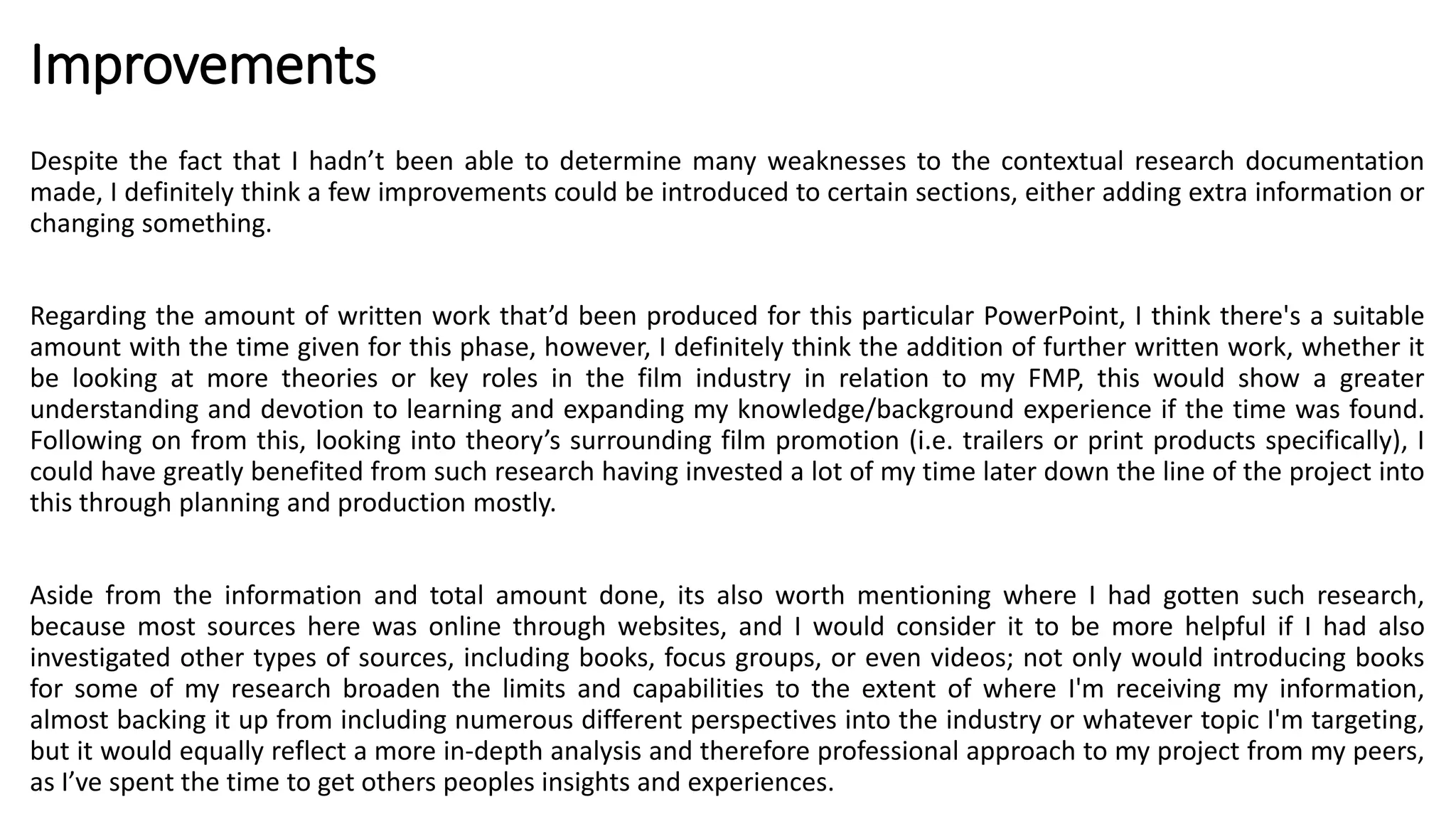 Improvements
Despite the fact that I hadn’t been able to determine many weaknesses to the contextual research documentation
made, I definitely think a few improvements could be introduced to certain sections, either adding extra information or
changing something.
Regarding the amount of written work that’d been produced for this particular PowerPoint, I think there's a suitable
amount with the time given for this phase, however, I definitely think the addition of further written work, whether it
be looking at more theories or key roles in the film industry in relation to my FMP, this would show a greater
understanding and devotion to learning and expanding my knowledge/background experience if the time was found.
Following on from this, looking into theory’s surrounding film promotion (i.e. trailers or print products specifically), I
could have greatly benefited from such research having invested a lot of my time later down the line of the project into
this through planning and production mostly.
Aside from the information and total amount done, its also worth mentioning where I had gotten such research,
because most sources here was online through websites, and I would consider it to be more helpful if I had also
investigated other types of sources, including books, focus groups, or even videos; not only would introducing books
for some of my research broaden the limits and capabilities to the extent of where I'm receiving my information,
almost backing it up from including numerous different perspectives into the industry or whatever topic I'm targeting,
but it would equally reflect a more in-depth analysis and therefore professional approach to my project from my peers,
as I’ve spent the time to get others peoples insights and experiences.
 