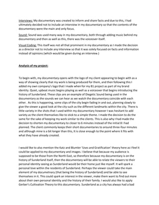 Interviews: My documentary was created to inform and share facts and due to this, I had
ultimately decided not to include an interview in my documentary so that the contents of the
documentary were the main and only focus.
Sound: Sound was used many way in my documentary, both through adding music behind my
documentary and then as well as this, there was the voiceover itself.
Visual Coding: This itself was not all that prominent in my documentary as I made the decision
as a director not to include any interview so that it was solely focused on facts and information
instead of opinions (which would be given during an interview.)
Analysis of my project:
To begin with, my documentary opens with the logo of my client appearing to begin with as a
way of showing clearly that my work is being produced for them, and then following this I
added my own company's logo that I made when for my B1 project as part of my brand
identity. Quiet, upbeat music begins playing as well as a voiceover that begins introducing the
history of Sunderland. These clips are an example of Diegetic Sound being used in the
documentary as the sounds we can hear as we watch the documentary coincide with each
other. As this is happening, some clips of the city begin fading in and out, planning slowly to
give the viewer a good look at the city such as the different landmarks within the city. There is
little variety in the shots that I used within my documentary however I was hesitant to add
variety as the client themselves like to stick to a simple theme. I made the decision to do the
same for the sake of keeping my work similar to the clients. This is also why I had made the
decision to shorten my documentary to closer to 6 minutes instead of the initial 8 I had
planned. The client commonly keeps their short documentaries to around three-four minutes
and although mine is a bit longer than this, It is close enough to the point where it fits with
what they have already created.
I would like to also mention the Katz and Blumler ‘Uses and Gratification’ theory here as I feel it
could be applied to my documentary and images. I believe that because my audience is
supposed to be those from the North East, so therefore because my documentary is on the
history of Sunderland itself, then the documentary will be able to relate the viewers to their
personal identity seeing as Sunderland would be their home just like myself. It will spark a
personal love within the residents of Sunderland. Perhaps the viewer could take the main
element of my documetnary (that being the history of Sunderland) and be able to see
themselves in it. This could spark an interest in the viewer, make them want to find out more
about their own personal identity and the history of their family. I would also like to apply
Gerber’s Cultivation Theory to this documentary. Sunderland as a city has always had a bad
 
