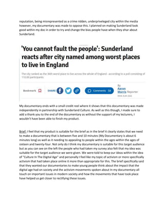 reputation, being misrepresented as a crime ridden, underpriveleged city within the media
however, my documentary was made to oppose this. I planned on making Sunderland look
good within my doc in order to try and change the bias people have when they ehar about
Sunderland.
My documentary ends with a small credit reel where it shows that this documentary was made
independently in partnership with Sunderland Culture. As well as this though, I made sure to
add a thank you to the end of the documentary as without the support of my lecturers, I
wouldn’t have been able to finish my product.
Brief: I feel that my product is suitable for the brief as in the brief it clearly states that we need
to make a documentary that is between five and 10 minutes (My Documentary is about 6
minutes long) as well as it needing to appealing to people within the ages within the ages of
sixteen and twenty-four. Not only do I think my documentary is suitable for this target audience
but as you can see on the left the people who had taken my survey also felt that my idea was
suitable for the target audience we were given. We were told to keep our ideas within the idea
of "Culture In The Digital Age" and personally I feel like my topic of activism or more specifically
activism that had taken place online it more than appropriate for this. The brief specifically said
that they wanted our documentaries to make young people think about the impact that the
digital age had on society and the activism movements spoken about In my documentary all
touch on important issues in modern society and how the movements that have took place
have helped us get closer to rectifying these issues.
 
