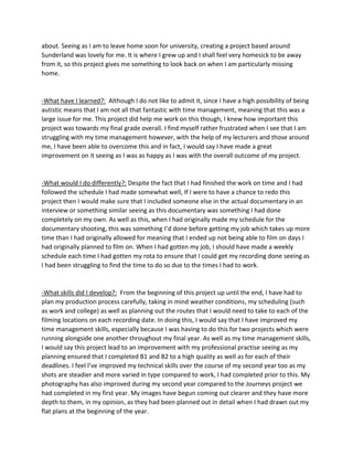 about. Seeing as I am to leave home soon for university, creating a project based around
Sunderland was lovely for me. It is where I grew up and I shall feel very homesick to be away
from it, so this project gives me something to look back on when I am particularly missing
home.
-What have I learned?: Although I do not like to admit it, since I have a high possibility of being
autistic means that I am not all that fantastic with time management, meaning that this was a
large issue for me. This project did help me work on this though, I knew how important this
project was towards my final grade overall. I find myself rather frustrated when I see that I am
struggling with my time management however, with the help of my lecturers and those around
me, I have been able to overcome this and in fact, I would say I have made a great
improvement on it seeing as I was as happy as I was with the overall outcome of my project.
-What would I do differently?: Despite the fact that I had finished the work on time and I had
followed the schedule I had made somewhat well, If I were to have a chance to redo this
project then I would make sure that I included someone else in the actual documentary in an
interview or something similar seeing as this documentary was something I had done
completely on my own. As well as this, when I had originally made my schedule for the
documentary shooting, this was something I’d done before getting my job which takes up more
time than I had originally allowed for meaning that I ended up not being able to film on days I
had originally planned to film on. When I had gotten my job, I should have made a weekly
schedule each time I had gotten my rota to ensure that I could get my recording done seeing as
I had been struggling to find the time to do so due to the times I had to work.
-What skills did I develop?: From the beginning of this project up until the end, I have had to
plan my production process carefully, taking in mind weather conditions, my scheduling (such
as work and college) as well as planning out the routes that I would need to take to each of the
filming locations on each recording date. In doing this, I would say that I have improved my
time management skills, especially because I was having to do this for two projects which were
running alongside one another throughout my final year. As well as my time management skills,
I would say this project lead to an improvement with my professional practise seeing as my
planning ensured that I completed B1 and B2 to a high quality as well as for each of their
deadlines. I feel I’ve improved my technical skills over the course of my second year too as my
shots are steadier and more varied in type compared to work, I had completed prior to this. My
photography has also improved during my second year compared to the Journeys project we
had completed in my first year. My images have begun coming out clearer and they have more
depth to them, in my opinion, as they had been planned out in detail when I had drawn out my
flat plans at the beginning of the year.
 