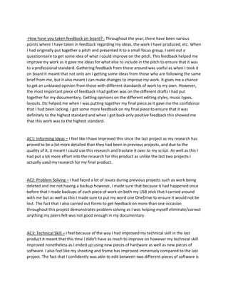 -How have you taken feedback on board? : Throughout the year, there have been various
points where I have taken in feedback regarding my ideas, the work I have produced, etc. When
I had originally put together a pitch and presented it to a small focus group, I sent out a
questionnaire to get some idea of what I could improve on the pitch. This feedback helped me
improve my work as it gave me ideas for what else to include in the pitch to ensure that it was
to a professional standard. Gathering feedback from those around was useful as when I took it
on board it meant that not only am I getting some ideas from those who are following the same
brief from me, but it also meant I can make changes to improve my work. It gives me a chance
to get an unbiased opinion from those with different standards of work to my own. However,
the most important piece of feedback I had gotten was on the different drafts I had put
together for my documentary. Getting opinions on the different editing styles, music types,
layouts. Etc helped me when I was putting together my final piece as it gave me the confidence
that I had been lacking. I got some more feedback on my final piece to ensure that it was
definitely to the highest standard and when I got back only positive feedback this showed me
that this work was to the highest standard.
AC1: Informing Ideas – I feel like I have improved this since the last project as my research has
proved to be a lot more detailed than they had been in previous projects, and due to the
quality of it, it meant I could use this research and tranlate it over to my script. As well as this I
had put a lot more effort into the research for this product as unlike the last two projects I
actually used my research for my final product.
AC2: Problem Solving – I had faced a lot of issues during previous projects such as work being
deleted and me not having a backup however, I made sure that because it had happened once
before that I made backups of each piece of work on both my USB stick that I carried around
with me but as well as this I made sure to put my word one OneDrive to ensure it would not be
lost. The fact that I also carried out forms to get feedback on more than one occasion
throughout this project demonstrates problem solving as I was helping myself eliminate/correct
anything my peers felt was not good enough in my documentary.
AC3: Technical Skill – I feel because of the way I had improved my technical skill in the last
product it meant that this time I didn’t have as much to improve on however my technical skill
improved nonetheless as I ended up using new pieces of hardware as well as new pieces of
software. I also feel like my shooting and frame has improved immensely compared to the last
project. The fact that I confidently was able to edit between two different pieces of software is
 