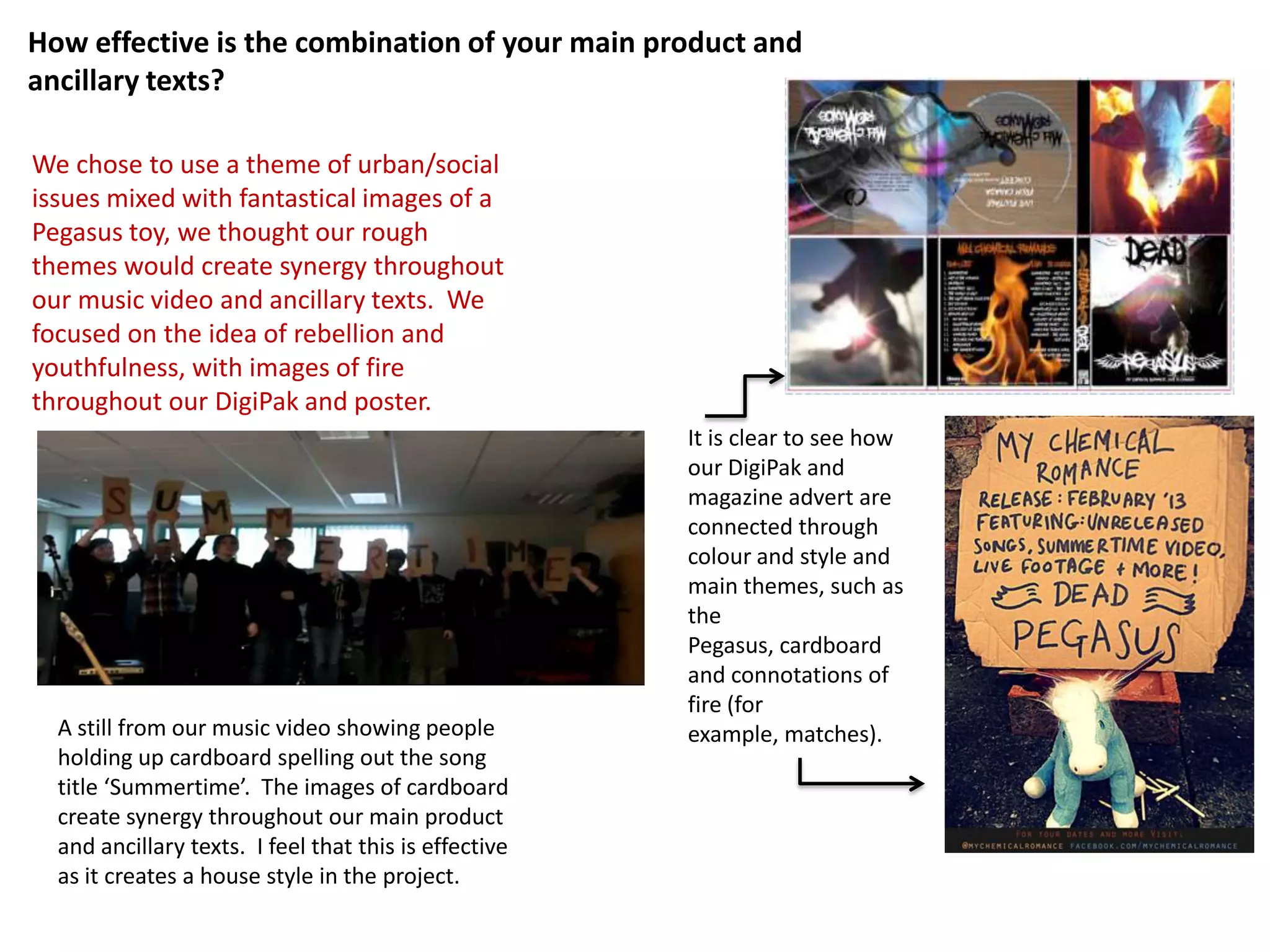How effective is the combination of your main product and
ancillary texts?

We chose to use a theme of urban/social
issues mixed with fantastical images of a
Pegasus toy, we thought our rough
themes would create synergy throughout
our music video and ancillary texts. We
focused on the idea of rebellion and
youthfulness, with images of fire
throughout our DigiPak and poster.
                                                       It is clear to see how
                                                       our DigiPak and
                                                       magazine advert are
                                                       connected through
                                                       colour and style and
                                                       main themes, such as
                                                       the
                                                       Pegasus, cardboard
                                                       and connotations of
                                                       fire (for
  A still from our music video showing people          example, matches).
  holding up cardboard spelling out the song
  title ‘Summertime’. The images of cardboard
  create synergy throughout our main product
  and ancillary texts. I feel that this is effective
  as it creates a house style in the project.
 
