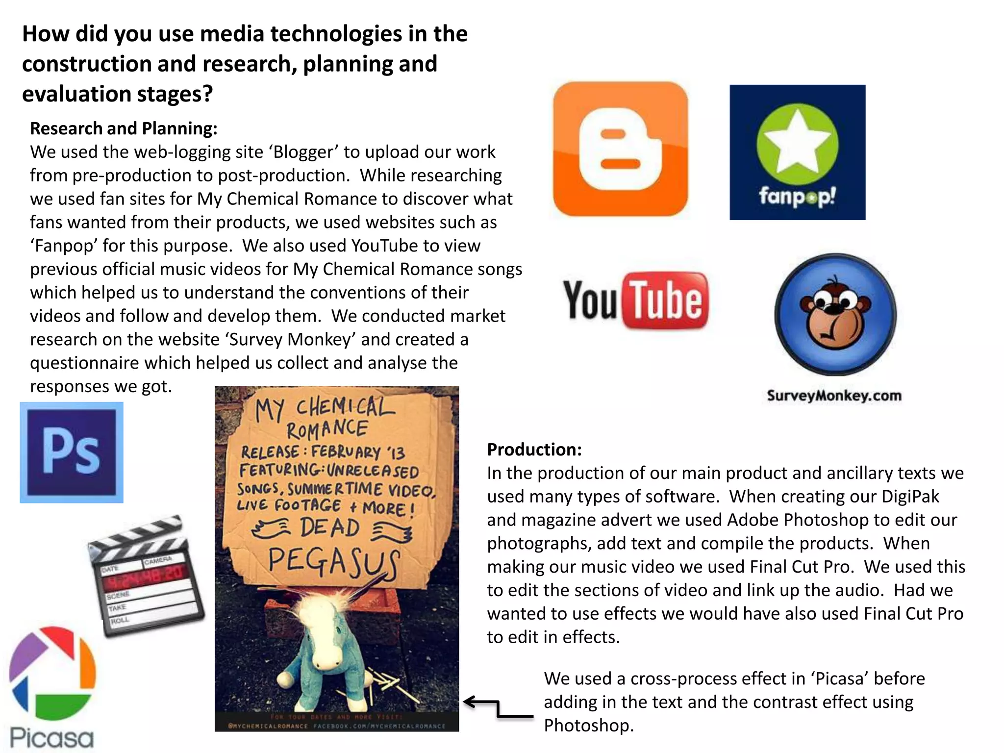 How did you use media technologies in the
construction and research, planning and
evaluation stages?
Research and Planning:
We used the web-logging site ‘Blogger’ to upload our work
from pre-production to post-production. While researching
we used fan sites for My Chemical Romance to discover what
fans wanted from their products, we used websites such as
‘Fanpop’ for this purpose. We also used YouTube to view
previous official music videos for My Chemical Romance songs
which helped us to understand the conventions of their
videos and follow and develop them. We conducted market
research on the website ‘Survey Monkey’ and created a
questionnaire which helped us collect and analyse the
responses we got.


                                                       Production:
                                                       In the production of our main product and ancillary texts we
                                                       used many types of software. When creating our DigiPak
                                                       and magazine advert we used Adobe Photoshop to edit our
                                                       photographs, add text and compile the products. When
                                                       making our music video we used Final Cut Pro. We used this
                                                       to edit the sections of video and link up the audio. Had we
                                                       wanted to use effects we would have also used Final Cut Pro
                                                       to edit in effects.

                                                               We used a cross-process effect in ‘Picasa’ before
                                                               adding in the text and the contrast effect using
                                                               Photoshop.
 