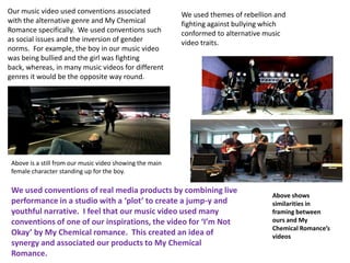 Our music video used conventions associated               We used themes of rebellion and
with the alternative genre and My Chemical                fighting against bullying which
Romance specifically. We used conventions such            conformed to alternative music
as social issues and the inversion of gender              video traits.
norms. For example, the boy in our music video
was being bullied and the girl was fighting
back, whereas, in many music videos for different
genres it would be the opposite way round.




 Above is a still from our music video showing the main
 female character standing up for the boy.

 We used conventions of real media products by combining live
                                                                                     Above shows
 performance in a studio with a ‘plot’ to create a jump-y and                        similarities in
 youthful narrative. I feel that our music video used many                           framing between
 conventions of one of our inspirations, the video for ‘I’m Not                      ours and My
                                                                                     Chemical Romance’s
 Okay’ by My Chemical romance. This created an idea of                               videos
 synergy and associated our products to My Chemical
 Romance.
 