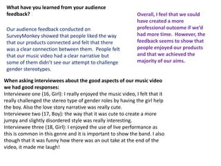 What have you learned from your audience
 feedback?                                                     Overall, I feel that we could
                                                               have created a more
 Our audience feedback conducted on                            professional outcome if we’d
 SurveyMonkey showed that people liked the way                 had more time. However, the
 that our products connected and felt that there               feedback seems to show that
 was a clear connection between them. People felt              people enjoyed our products
 that our music video had a clear narrative but                and that we achieved the
 some of them didn’t see our attempt to challenge              majority of our aims.
 gender stereotypes.

When asking interviewees about the good aspects of our music video
we had good responses:
Interviewee one (16, Girl): I really enjoyed the music video, I felt that it
really challenged the stereo type of gender roles by having the girl help
the boy. Also the love story narrative was really cute.
Interviewee two (17, Boy): the way that it was cute to create a more
jumpy and slightly disordered style was really interesting.
Interviewee three (18, Girl): I enjoyed the use of live performance as
this is common in this genre and it is important to show the band. I also
though that it was funny how there was an out take at the end of the
video, it made me laugh!
 