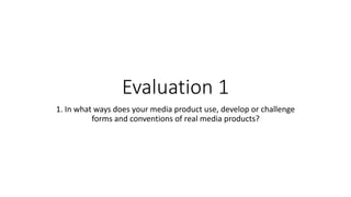 Evaluation 1
1. In what ways does your media product use, develop or challenge
forms and conventions of real media products?
 