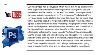 Our music video had a storyboard which meant that we as a group were
more organised and therefore meaning that we could get our product
finished quicker.We decided to use YouTube as our primary platform for
the music video to be published on.This is because YouTube itself is a
very large social media platform therefore this meant that we would have
higher audience base. For my poster and the digipak i've decided to use
a piece of software called Adobe Photoshop, this program allowed me to
create my final product.This software was the best fit as it contains all of
the high end features such as all of the different blurs and smoke
effects.After uploading the music video to YouTube I then proceeded to
use the embed code and embed it to my blog (Blogger). This is the main
platform where all of my work is presented.Another thing that we used to
promote the music video even more is the creation of our own ancillary
texts.These helped us to reach out to a larger audience whilst giving
more promotion for the artist and his album and also the record label.
 