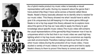 As a hybrid media product my music video is basically a visual
representation with audio. During my research about the genre that I
have picked (Hip-Hop) I have came across a theorist called Steve
Neale. Neale’s theory basically allowed me to identify what is needed for
our music video. This theory showed me what I would have to add to
give it its uniqueness but still keeping it in the same genre.Although
Neale is not a hip hop expert this theory allowed me to explore more
about the genre of hip hop as I was able to apply his theory to gain
knowledge about specific music videos.The music video still contains
the usual representations of the genre(Hip-Hop) however now it has its
uniqueness which is the fact that in our music video we used high key
lighting which in hip hop music videos it is very uncommon as majority
use dark environments.Therefore making it stand out from all of the
other music videos.During the production of our music video, I have
studied a variety of music videos in the same genre and tried to apply
Neale’s theory to them to prove if the theory is correct and valid.
 