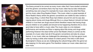 The theory proved to be correct as every music video that I have studied contained
all of the generic conventions that a hip hop music video has but also introduced
something new and unique.For example the music video by the artist Rick Ross
and his music video Drug Dealers Dream. This music video is a great example of
Steve Neale's theory where the generic conventions are visible but also contain a
new unique thing, in which Rick Ross had children around him and he was also
rapping about money and drugs.Although this is a unique feature it should not have
children in it as there are drugs around which therefore means that having drugs
around children is not suitable and should not be happening therefore this is not a
good idea to have within a music video.The music video is a mix between
performance and narrative as Ross is rapping about life,money and drugs whilst
performing.However this does further prove that Neale’s theory is correct as this
example of a music video had all of the generic conventions and also its unique
feature. In our music video we challenged the stereotype of a hip hop genre music
video by having a white artist instead of a black person.This links in with David
Buckingham’s theory as we are challenging the cultural things within the genre but
also keeping it in the same genre.This therefore makes our music video stand out
even more.
 