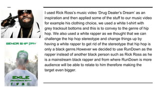 I used Rick Ross’s music video ‘Drug Dealer’s Dream’ as an
inspiration and then applied some of the stuff to our music video
for example his clothing choice, we used a white t-shirt with
grey tracksuit bottoms and this is to convey to the genre of hip
hop. We also used a white rapper as we thought that we can
challenge the hip hop stereotype and change things up by
having a white rapper to get rid of the stereotype that hip hop is
only a black genre.However we decided to use RunDown as the
rapper instead of another black person such as Rick Ross as he
is a mainstream black rapper and from where RunDown is more
audience will be able to relate to him therefore making the
target even bigger.
 