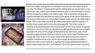 Our music video uses generic conventions from various real media texts as
our artist ‘RunDown’ is wearing the typical clothing that you would see in a hip
hop music video which is the tracksuit bottoms with a t-shirt and also is shown
off very frequently smoking and selling drugs. This is therefore showing the
negative lifestyle and therefore conveys to the genre of hip hop.An example of
this in real media texts is a song called Trapper of the year by the artist called
Nines. This music video contains all of the conventions that are usually in a
hip hop music video which is the money,drugs,girls. This music video is
showing of the good lifestyle that he achieved from the drug money he gained.
However in our music video we decided to challenge this and do the complete
opposite and show off the negative lifestyle that our artist has.Lastly I have
decided to apply Andrew Goodwin’s theory to my music video therefore near
enough all of the shots in the music video were taken to the lyrics and link
together.Therefore shots such as the near enough empty alcohol bottles
signify the mess in the house as it signifies the empty packaging therefore
being messy when the lines ‘I don't give a f**ck if the house a mess’ are sang.
 