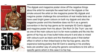 The digipak and magazine poster show off the negative things
about the artist for example the weed leaf on the digipak or the
smoke around the artist on the magazine poster.My digipak and
magzine poster challenge the conventions of real media texts as I
have used bright green colours on both my digipak and also the
magazine poster and this therefore does not fit in as a generic
convention in the hip hop genre as for example 50 Cent’s digipak
and magzine poster from his album ‘Die Rich Or Die Tryin’ use red
as one of the main colours but it is far more suitable and fits into the
genre of hip hop as it has bullet holes around it and also is mixed
with colours such as black and this therefore gives it that darker
effect in which is then linked back to the hip hop genre, also the
expensive looking jewlery that 50 Cent is wearing in his ancillary
texts are another way of using the generic conventions to link with a
specific genre which in this case it is hip hop.
 
