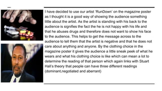 I have decided to use our artist ‘RunDown’ on the magazine poster
as I thought it is a good way of showing the audience something
little about the artist. As the artist is standing with his back to the
audience is signifies the fact the he is not happy with his life and
that he abuses drugs and therefore does not want to show his face
to the audience. This helps to get the message across to the
audience to tell them that the artist is negative and that he does not
care about anything and anyone. By the clothing choice in the
magazine poster it gives the audience a little sneak peek of what he
wears and what his clothing choice is like which can mean a lot to
determine the reading of that person which again links with Stuart
Hall’s theory that people can have three different readings
(dominant,negotiated and aberrant)
 