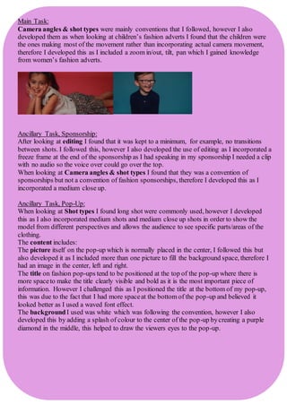 Main Task:
Camera angles & shot types were mainly conventions that I followed, however I also
developed them as when looking at children’s fashion adverts I found that the children were
the ones making most of the movement rather than incorporating actual camera movement,
therefore I developed this as I included a zoom in/out, tilt, pan which I gained knowledge
from women’s fashion adverts.
Ancillary Task, Sponsorship:
After looking at editing I found that it was kept to a minimum, for example, no transitions
between shots. I followed this, however I also developed the use of editing as I incorporated a
freeze frame at the end of the sponsorship as I had speaking in my sponsorship I needed a clip
with no audio so the voice over could go over the top.
When looking at Camera angles & shot types I found that they was a convention of
sponsorships but not a convention of fashion sponsorships, therefore I developed this as I
incorporated a medium close up.
Ancillary Task, Pop-Up:
When looking at Shot types I found long shot were commonly used, however I developed
this as I also incorporated medium shots and medium close up shots in order to show the
model from different perspectives and allows the audience to see specific parts/areas of the
clothing.
The content includes:
The picture itself on the pop-up which is normally placed in the center, I followed this but
also developed it as I included more than one picture to fill the background space, therefore I
had an image in the center, left and right.
The title on fashion pop-ups tend to be positioned at the top of the pop-up where there is
more spaceto make the title clearly visible and bold as it is the most important piece of
information. However I challenged this as I positioned the title at the bottom of my pop-up,
this was due to the fact that I had more spaceat the bottom of the pop-up and believed it
looked better as I used a waved font effect.
The backgroundI used was white which was following the convention, however I also
developed this by adding a splash of colour to the center of the pop-up bycreating a purple
diamond in the middle, this helped to draw the viewers eyes to the pop-up.
 