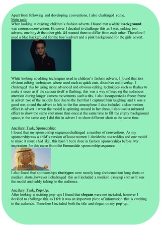 Apart from following and developing conventions, I also challenged some.
Main task:
When looking at existing children’s fashion adverts I found that a white background
was common convention. However I decided to challenge this as I was making two
adverts, one boy & the other girls &I wanted them to differ from each other. Therefore I
used a blue background for the boy’s advert and a pink background for the girls advert.
While looking at editing techniques used in children’s fashion adverts, I found that less
obvious editing techniques where used such as quick cuts, dissolves and overlay. I
challenged this by using more advanced and obvious editing techniques such as flashes to
make it seem as if the camera itself is flashing, this was a way of keeping the audiences
attention during longer camera movements such a tilts. I also incorporated a freeze frame
in advert two of the models face due to the fact that I captured him laughing and it was a
good was to end the advert to link to the fun atmosphere. I also included a slow motion
effect in advert 1 when the model is spinning around in her dress. I also used a mirrored
effect to show the same shot more than once at the same time to fill the empty background
space, in the same way I did this in advert 1 to show different shots at the same time.
Ancillary Task, Sponsorship:
I found that my sponsorship sequencechallenged a number of conventions. As my
sponsorship was a child’s version of loose women I decided to use teddies and one model
to make it more child like, this hasn’t been done in fashion sponsorships before. My
inspiration for this came from the Emmerdale sponsorship sequence.
I also found that sponsorships shottypes were mostly long shots/medium long shots or
medium shots, however I challenged this as I included a medium close up shot as It was
the model and teddy talking to the audience.
Ancillary Task, Pop-Up:
After looking at existing pop-ups I found that slogans were not included, however I
decided to challenge this as I felt it was an important piece of information that is catching
to the audience. Therefore I included boththe title and slogan on my pop-up.
 