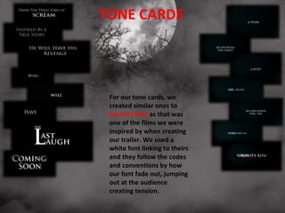 TONE CARDS




 For our tone cards, we
 created similar ones to
 Sorority Row as that was
 one of the films we were
 inspired by when creating
 our trailer. We used a
 white font linking to theirs
 and they follow the codes
 and conventions by how
 our font fade out, jumping
 out at the audience
 creating tension.
 