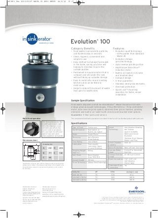 Sample Specification
Food waste disposer(s) shall be InSinkErator®
Model Evolution 100 with
2-stage grind and quiet technologies, .75 hp (110-120V) or .70 hp (220-240V)
motor, auto-reverse grind system, stainless steel grind chamber, grinding
elements and built-in air switch with chrome and brushed steel options.
Guarantee: 5 Year parts and service.
The complete InSinkErator guarantee is included in the Care & Use Booklet packed with each unit.
The Emerson logo is a trademark and a service mark of Emerson Electric Co.
InSinkErator may make improvements and/or changes in the specifications at
any time, in its sole discretion, without notice or obligation and further reserves
the right to change or discontinue models.
©2010 InSinkErator, InSinkErator® is a division of Emerson Electric Co. All Rights Reserved.
Type of Feed Continuous
On/Off Control Wall Switch or
Built-In Air Switch
Motor Single Phase
Reversing Auto-Reverse
Grind System
Time Rating Intermittent
Lubrication Permanently
Lubricated Upper
& Lower Bearings
Shipping Weight 8.8 kg
(Approx.)
Unit Finish Black Enamel
Gray TEN-1706
Overall Height 312 mm
Grind Technology 2-Stage Grind Technology
Sound Anti-Vibration Mounting
Technology and Tailpipe
Quiet Sink Baffle
Multi-Layer Sound
Insulation
Stainless Steel Strainer
Basket and Plug
Grind Chamber 1005 ml
Capacity
Motor Protection Manual Reset Overload
Average Water 5 Litres Per Household
Usage Each Day
Average Electrical 2-3 kWh per Annum
Usage
Drain Connection 1-1/2” (3.81 cm)
Anti-Vibration
(Hose Clamp)
Dishwasher Drain Yes
Connection
EX472-09B-45-35
Category Benefits
• Food waste is ground into particles
and flushed away in seconds
• Clean, hygienic, convenient and
simple to use
• Easy method to manage food waste
in the home, saving you time and
helping to minimise trips to the
outside dustbin
• Permanent in-house solution that is
compact and sits under the sink
without taking up valuable storage
• Easy to install into new or existing
kitchens and can be fitted to
most sinks
• Helps to reduce the amount of waste
that goes to landfill sites
Features
• Evolution quiet technology
– 40% quieter than standard
Model 45
• Evolution 2-stage
grind technology
• Auto-reverse grinding action
• High-torque Dura-Drive™
induction motor
• Built-in air switch in chrome
and brushed steel
• Compact design
• 5 Year guarantee
• Stainless steel grind elements
• Overload protection
• Quick Lock® mounting
assembly for faster, easier
installation
Batch feed operation
For those who prefer the
on/off switch built right
into the disposer cover,
InSinkErator offers the
cover control accessory.
It’s just right for efficient
batch feed operation.
(Not available in all markets)
Dimensions (mm)
Evolution 100
A
B
C
312
171
64
D
E
205
168
Evolution
®
100
InSinkErator reserves the right to change product specifications
without prior notice. The disposer described in this leaflet is for
household use: usage in commercial situations is not covered
by warranty.
InSinkErator Division
Suite 6, Building 6
Hatters Lane
Croxley Green Business Park
Watford HERTS WD18 8YH
United Kingdom
Sales Tel: (0) 1 923 297 880
Service Tel: (0) 800 389 3715
www.insinkerator.co.uk
InSinkErator Division
Emerson Electric Co.
4700 21st Street
Racine, WI 53406-5093 USA
Sales/Service Tel: 262-554-3652
www.insinkerator.com/worldmap.html
Specifications
Volts/Hz HP RPM Average Load
120V, 60 Hz .75 1725 8.1 A
220-240V, 50 Hz .70 1425 380 W
220-240V, 60 Hz .70 1725 380 W
403901 Evo 100:261387 MODEL 65 SPEC SHEET 24/2/12 15:17 Page 1
 