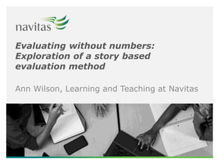 Evaluating without numbers:
Exploration of a story based
evaluation method
Ann Wilson, Learning and Teaching at Navitas
 