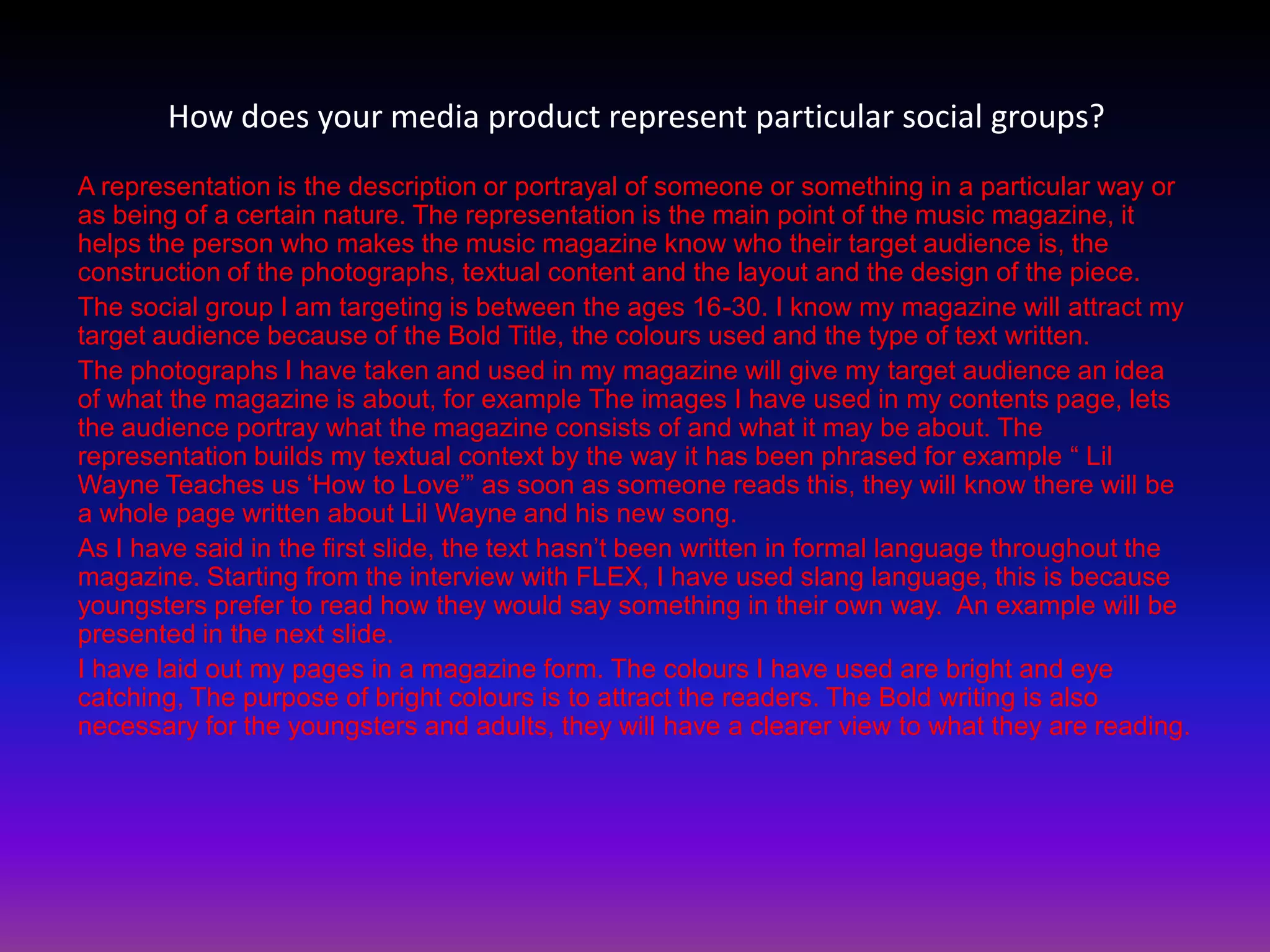 How does your media product represent particular social groups?
A representation is the description or portrayal of someone or something in a particular way or
as being of a certain nature. The representation is the main point of the music magazine, it
helps the person who makes the music magazine know who their target audience is, the
construction of the photographs, textual content and the layout and the design of the piece.
The social group I am targeting is between the ages 16-30. I know my magazine will attract my
target audience because of the Bold Title, the colours used and the type of text written.
The photographs I have taken and used in my magazine will give my target audience an idea
of what the magazine is about, for example The images I have used in my contents page, lets
the audience portray what the magazine consists of and what it may be about. The
representation builds my textual context by the way it has been phrased for example “ Lil
Wayne Teaches us „How to Love‟” as soon as someone reads this, they will know there will be
a whole page written about Lil Wayne and his new song.
As I have said in the first slide, the text hasn‟t been written in formal language throughout the
magazine. Starting from the interview with FLEX, I have used slang language, this is because
youngsters prefer to read how they would say something in their own way. An example will be
presented in the next slide.
I have laid out my pages in a magazine form. The colours I have used are bright and eye
catching, The purpose of bright colours is to attract the readers. The Bold writing is also
necessary for the youngsters and adults, they will have a clearer view to what they are reading.
 