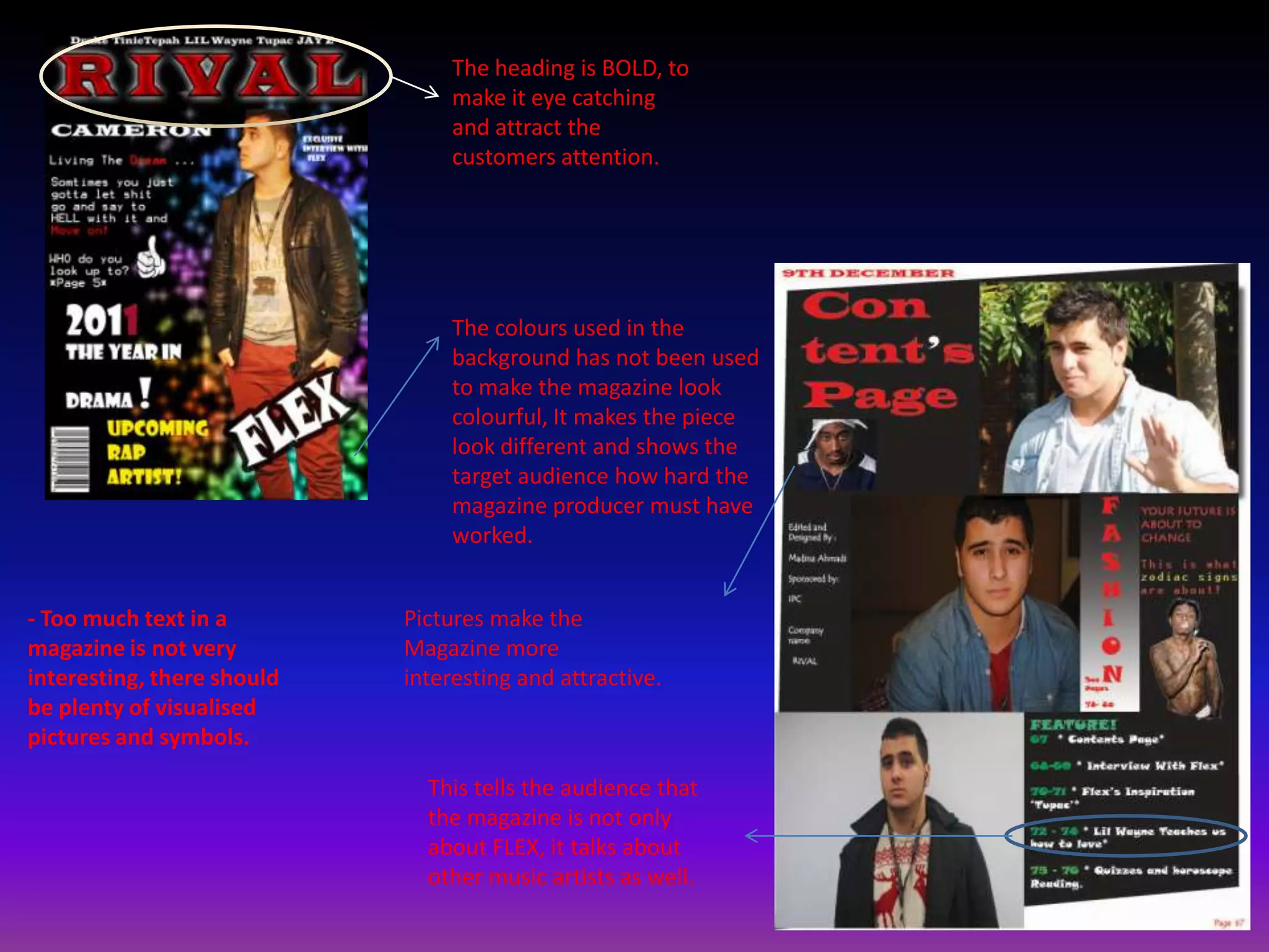 The heading is BOLD, to
                                 make it eye catching
                                 and attract the
                                 customers attention.




                                 The colours used in the
                                 background has not been used
                                 to make the magazine look
                                 colourful, It makes the piece
                                 look different and shows the
                                 target audience how hard the
                                 magazine producer must have
                                 worked.


- Too much text in a        Pictures make the
magazine is not very        Magazine more
interesting, there should   interesting and attractive.
be plenty of visualised
pictures and symbols.

                              This tells the audience that
                              the magazine is not only
                              about FLEX, it talks about
                              other music artists as well.
 