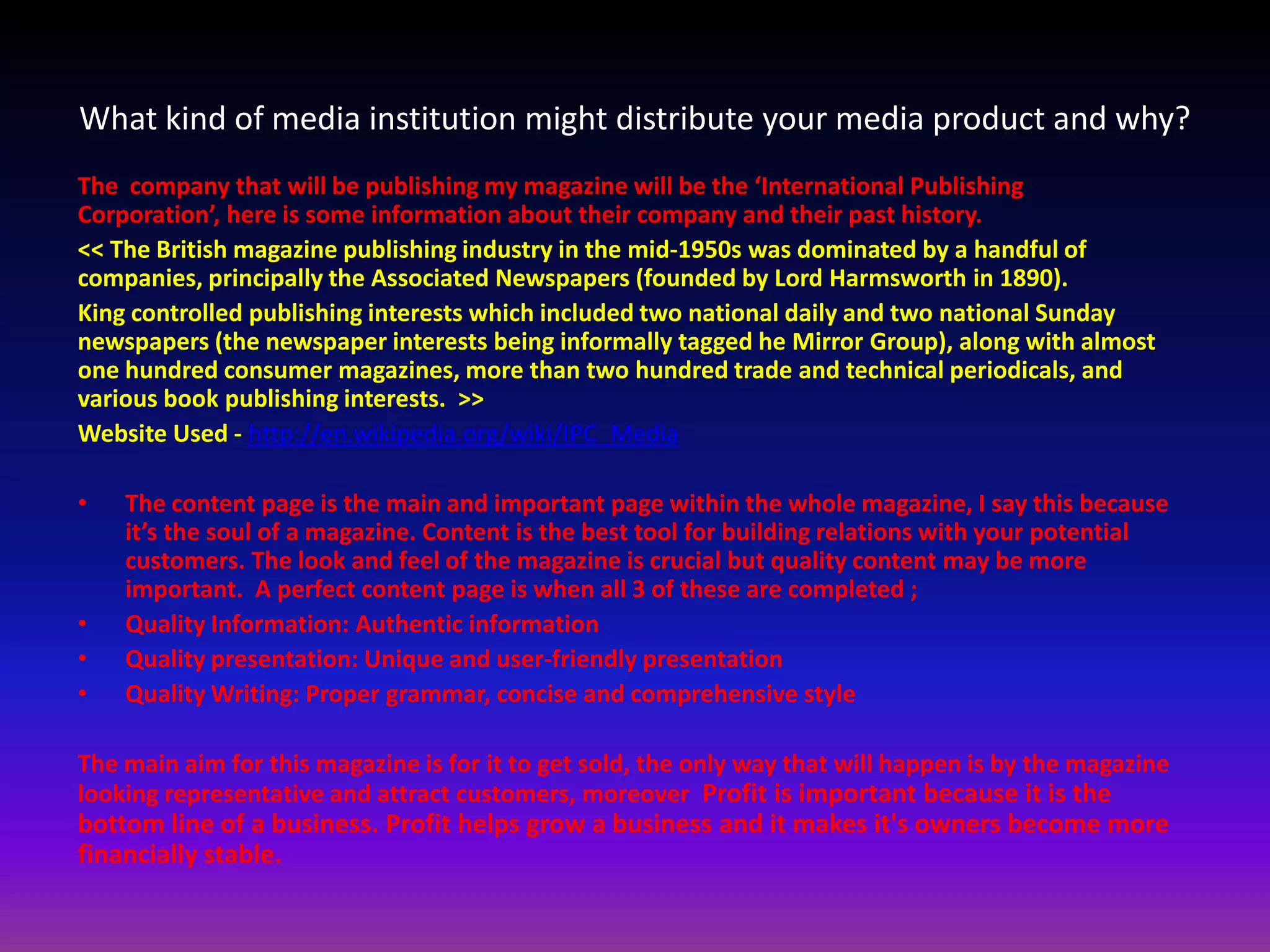 What kind of media institution might distribute your media product and why?
The company that will be publishing my magazine will be the ‘International Publishing
Corporation’, here is some information about their company and their past history.
<< The British magazine publishing industry in the mid-1950s was dominated by a handful of
companies, principally the Associated Newspapers (founded by Lord Harmsworth in 1890).
King controlled publishing interests which included two national daily and two national Sunday
newspapers (the newspaper interests being informally tagged he Mirror Group), along with almost
one hundred consumer magazines, more than two hundred trade and technical periodicals, and
various book publishing interests. >>
Website Used - http://en.wikipedia.org/wiki/IPC_Media

•   The content page is the main and important page within the whole magazine, I say this because
    it’s the soul of a magazine. Content is the best tool for building relations with your potential
    customers. The look and feel of the magazine is crucial but quality content may be more
    important. A perfect content page is when all 3 of these are completed ;
•   Quality Information: Authentic information
•   Quality presentation: Unique and user-friendly presentation
•   Quality Writing: Proper grammar, concise and comprehensive style

The main aim for this magazine is for it to get sold, the only way that will happen is by the magazine
looking representative and attract customers, moreover Profit is important because it is the
bottom line of a business. Profit helps grow a business and it makes it's owners become more
financially stable.
 